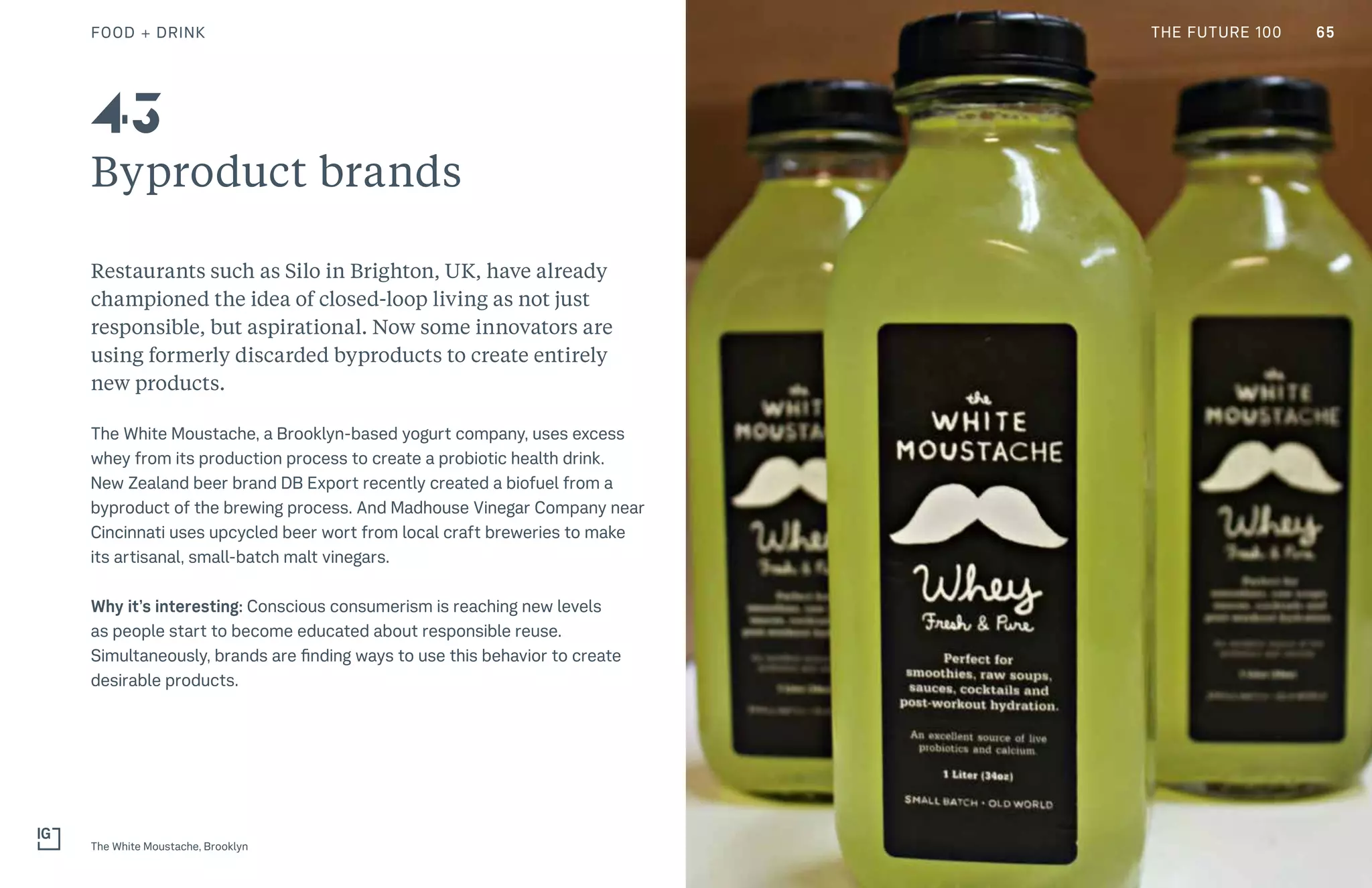 THE FUTURE 100
Byproduct brands
Restaurants such as Silo in Brighton, UK, have already
championed the idea of closed-loop living as not just
responsible, but aspirational. Now some innovators are
using formerly discarded byproducts to create entirely
new products.
The White Moustache, a Brooklyn-based yogurt company, uses excess
whey from its production process to create a probiotic health drink.
New Zealand beer brand DB Export recently created a biofuel from a
byproduct of the brewing process. And Madhouse Vinegar Company near
Cincinnati uses upcycled beer wort from local craft breweries to make
its artisanal, small-batch malt vinegars.
Why it’s interesting: Conscious consumerism is reaching new levels
as people start to become educated about responsible reuse.
Simultaneously, brands are finding ways to use this behavior to create
desirable products.
The White Moustache, Brooklyn
43
65FOOD + DRINK THE FUTURE 100
 