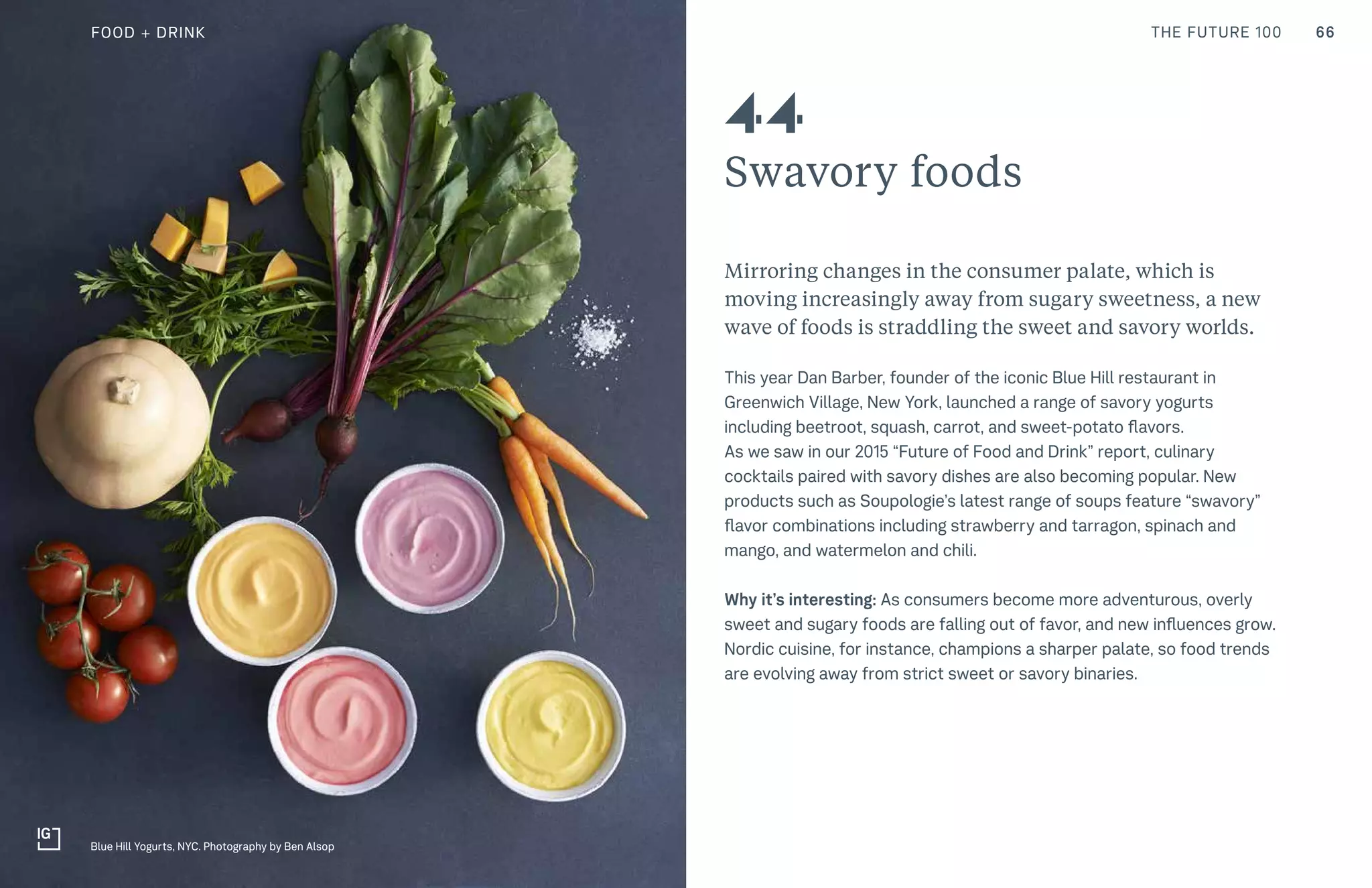 66THE FUTURE 100
Swavory foods
Mirroring changes in the consumer palate, which is
moving increasingly away from sugary sweetness, a new
wave of foods is straddling the sweet and savory worlds.
This year Dan Barber, founder of the iconic Blue Hill restaurant in
Greenwich Village, New York, launched a range of savory yogurts
including beetroot, squash, carrot, and sweet-potato flavors.
As we saw in our 2015 “Future of Food and Drink” report, culinary
cocktails paired with savory dishes are also becoming popular. New
products such as Soupologie’s latest range of soups feature “swavory”
flavor combinations including strawberry and tarragon, spinach and
mango, and watermelon and chili.
Why it’s interesting: As consumers become more adventurous, overly
sweet and sugary foods are falling out of favor, and new influences grow.
Nordic cuisine, for instance, champions a sharper palate, so food trends
are evolving away from strict sweet or savory binaries.
44
Blue Hill Yogurts, NYC. Photography by Ben Alsop
FOOD + DRINK
 