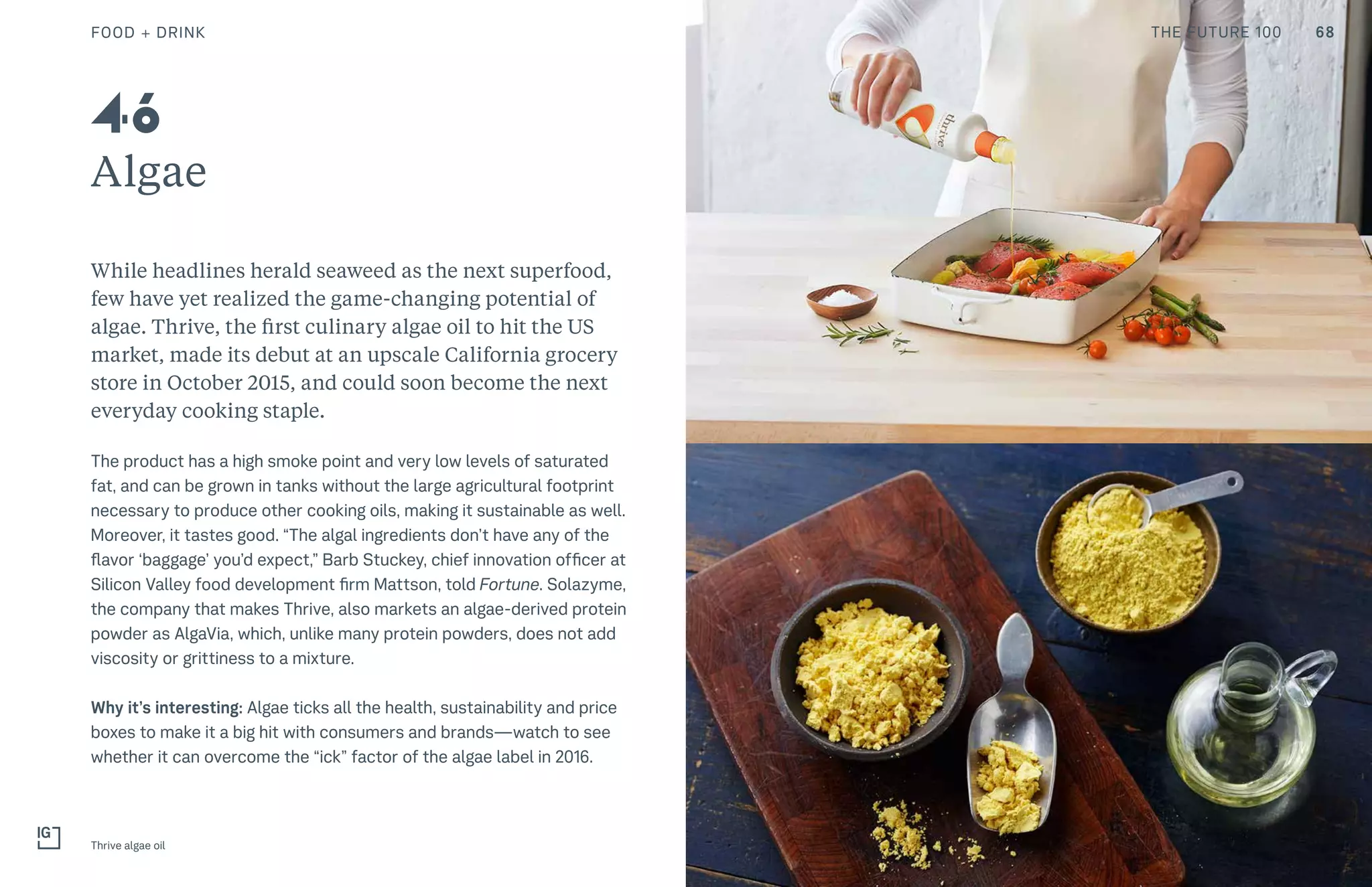 THE FUTURE 100
Algae
While headlines herald seaweed as the next superfood,
few have yet realized the game-changing potential of
algae. Thrive, the first culinary algae oil to hit the US
market, made its debut at an upscale California grocery
store in October 2015, and could soon become the next
everyday cooking staple.
The product has a high smoke point and very low levels of saturated
fat, and can be grown in tanks without the large agricultural footprint
necessary to produce other cooking oils, making it sustainable as well.
Moreover, it tastes good. “The algal ingredients don’t have any of the
flavor ‘baggage’ you’d expect,” Barb Stuckey, chief innovation officer at
Silicon Valley food development firm Mattson, told Fortune. Solazyme,
the company that makes Thrive, also markets an algae-derived protein
powder as AlgaVia, which, unlike many protein powders, does not add
viscosity or grittiness to a mixture.
Why it’s interesting: Algae ticks all the health, sustainability and price
boxes to make it a big hit with consumers and brands—watch to see
whether it can overcome the “ick” factor of the algae label in 2016.
Thrive algae oil
46
FOOD + DRINK 68THE FUTURE 100
 