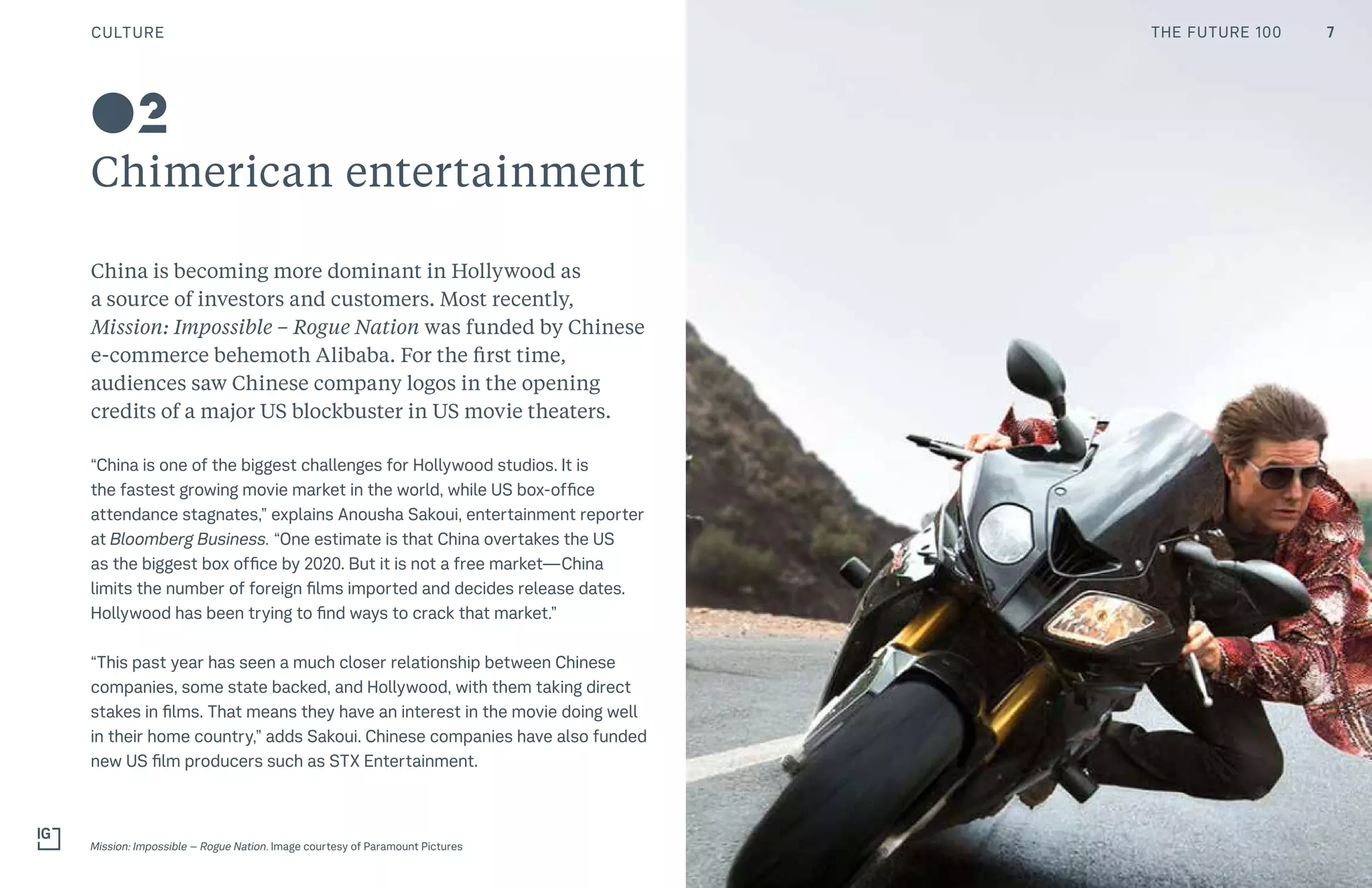 CULTURE THE FUTURE 100
02
Chimerican entertainment
China is becoming more dominant in Hollywood as
a source of investors and customers. Most recently,
Mission: Impossible – Rogue Nation was funded by Chinese
e-commerce behemoth Alibaba. For the first time,
audiences saw Chinese company logos in the opening
credits of a major US blockbuster in US movie theaters.
“China is one of the biggest challenges for Hollywood studios. It is
the fastest growing movie market in the world, while US box-office
attendance stagnates,” explains Anousha Sakoui, entertainment reporter
at Bloomberg Business. “One estimate is that China overtakes the US
as the biggest box office by 2020. But it is not a free market—China
limits the number of foreign films imported and decides release dates.
Hollywood has been trying to find ways to crack that market.”
“This past year has seen a much closer relationship between Chinese
companies, some state backed, and Hollywood, with them taking direct
stakes in films. That means they have an interest in the movie doing well
in their home country,” adds Sakoui. Chinese companies have also funded
new US film producers such as STX Entertainment.
Mission: Impossible – Rogue Nation. Image courtesy of Paramount Pictures
7THE FUTURE 100
 