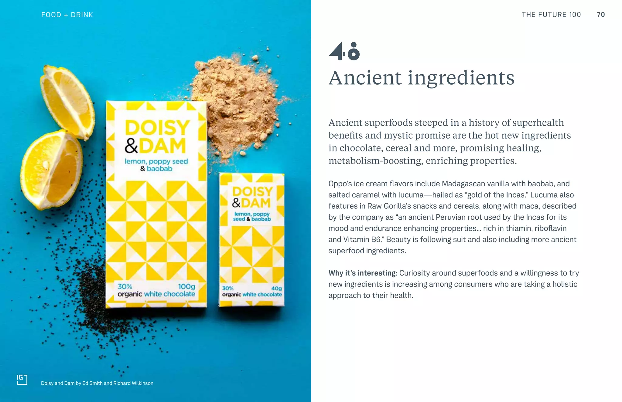 70THE FUTURE 100
Ancient ingredients
Ancient superfoods steeped in a history of superhealth
benefits and mystic promise are the hot new ingredients
in chocolate, cereal and more, promising healing,
metabolism-boosting, enriching properties.
Oppo’s ice cream flavors include Madagascan vanilla with baobab, and
salted caramel with lucuma—hailed as “gold of the Incas.” Lucuma also
features in Raw Gorilla’s snacks and cereals, along with maca, described
by the company as “an ancient Peruvian root used by the Incas for its
mood and endurance enhancing properties… rich in thiamin, riboflavin
and Vitamin B6.” Beauty is following suit and also including more ancient
superfood ingredients.
Why it’s interesting: Curiosity around superfoods and a willingness to try
new ingredients is increasing among consumers who are taking a holistic
approach to their health.
Doisy and Dam by Ed Smith and Richard Wilkinson
48
FOOD + DRINK
 