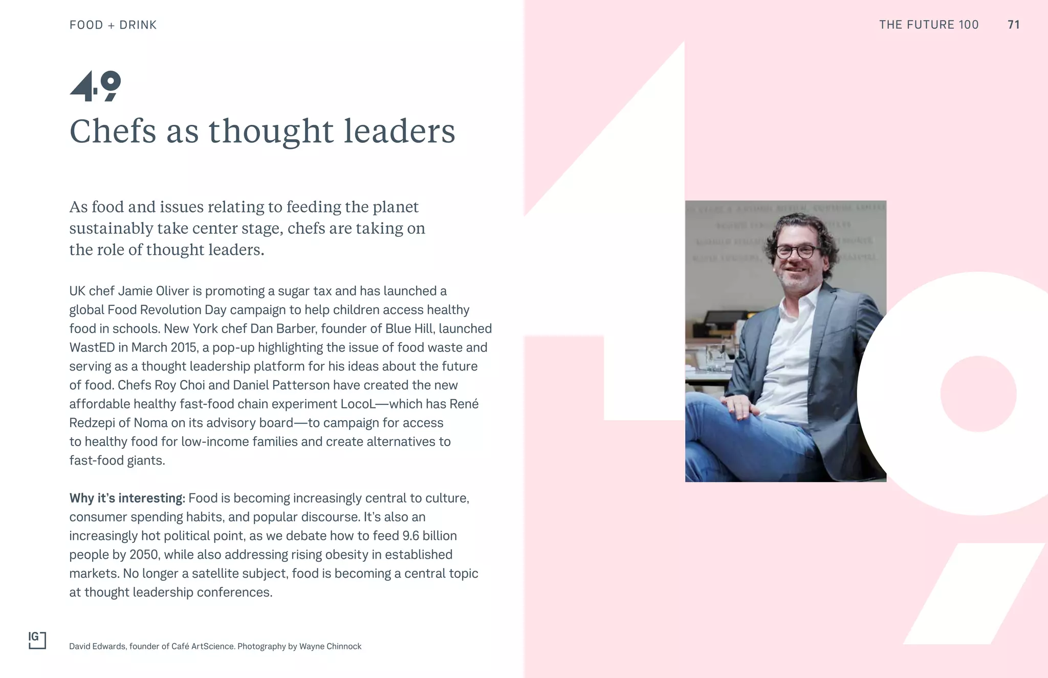 THE FUTURE 100
4
Chefs as thought leaders
As food and issues relating to feeding the planet
sustainably take center stage, chefs are taking on
the role of thought leaders.
UK chef Jamie Oliver is promoting a sugar tax and has launched a
global Food Revolution Day campaign to help children access healthy
food in schools. New York chef Dan Barber, founder of Blue Hill, launched
WastED in March 2015, a pop-up highlighting the issue of food waste and
serving as a thought leadership platform for his ideas about the future
of food. Chefs Roy Choi and Daniel Patterson have created the new
affordable healthy fast-food chain experiment LocoL—which has René
Redzepi of Noma on its advisory board—to campaign for access
to healthy food for low-income families and create alternatives to
fast-food giants.
Why it’s interesting: Food is becoming increasingly central to culture,
consumer spending habits, and popular discourse. It’s also an
increasingly hot political point, as we debate how to feed 9.6 billion
people by 2050, while also addressing rising obesity in established
markets. No longer a satellite subject, food is becoming a central topic
at thought leadership conferences.
David Edwards, founder of Café ArtScience. Photography by Wayne Chinnock
49
9
FOOD + DRINK 71THE FUTURE 100
 