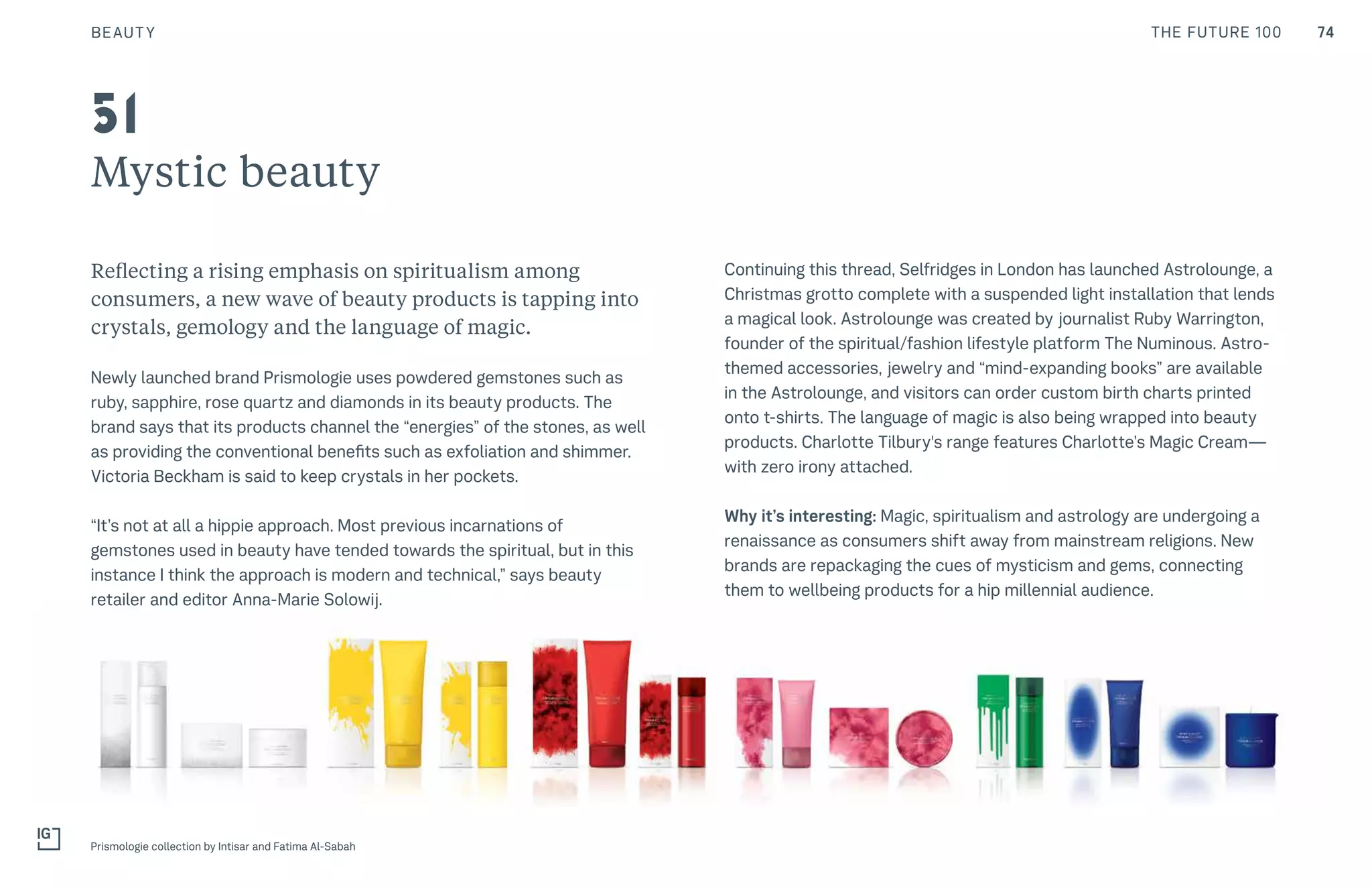 74THE FUTURE 100BEAUTY
Mystic beauty
Reflecting a rising emphasis on spiritualism among
consumers, a new wave of beauty products is tapping into
crystals, gemology and the language of magic.
Newly launched brand Prismologie uses powdered gemstones such as
ruby, sapphire, rose quartz and diamonds in its beauty products. The
brand says that its products channel the “energies” of the stones, as well
as providing the conventional benefits such as exfoliation and shimmer.
Victoria Beckham is said to keep crystals in her pockets.
“It’s not at all a hippie approach. Most previous incarnations of
gemstones used in beauty have tended towards the spiritual, but in this
instance I think the approach is modern and technical,” says beauty
retailer and editor Anna-Marie Solowij.
Continuing this thread, Selfridges in London has launched Astrolounge, a
Christmas grotto complete with a suspended light installation that lends
a magical look. Astrolounge was created by journalist Ruby Warrington,
founder of the spiritual/fashion lifestyle platform The Numinous. Astro-
themed accessories, jewelry and “mind-expanding books” are available
in the Astrolounge, and visitors can order custom birth charts printed
onto t-shirts. The language of magic is also being wrapped into beauty
products. Charlotte Tilbury's range features Charlotte’s Magic Cream—
with zero irony attached.
Why it’s interesting: Magic, spiritualism and astrology are undergoing a
renaissance as consumers shift away from mainstream religions. New
brands are repackaging the cues of mysticism and gems, connecting
them to wellbeing products for a hip millennial audience.
Prismologie collection by Intisar and Fatima Al-Sabah
51
 