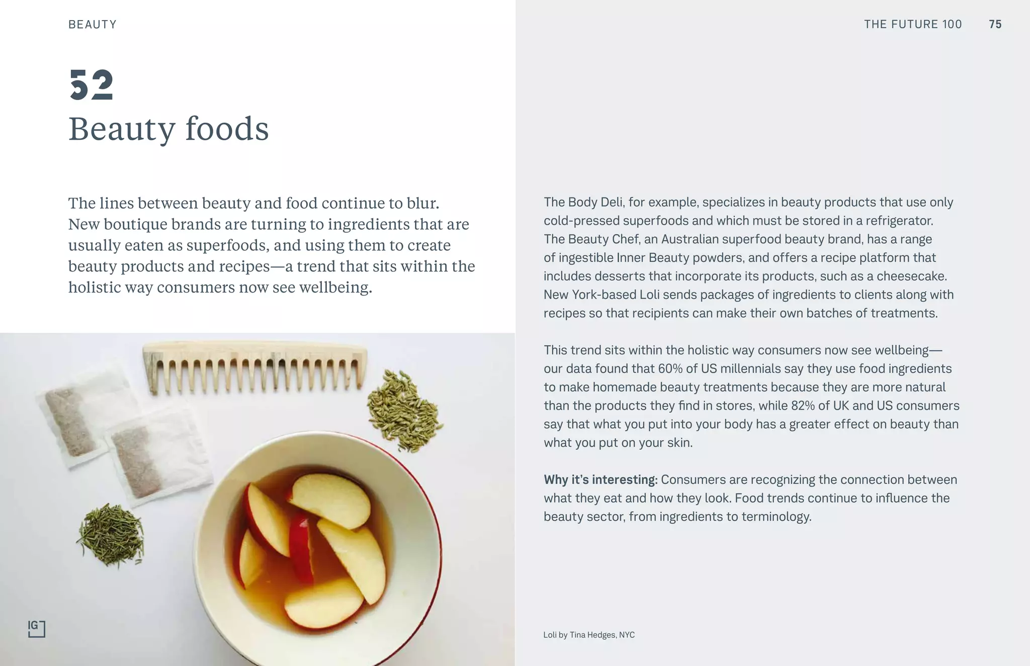 75CULTURE THE FUTURE 100
Beauty foods
The lines between beauty and food continue to blur.
New boutique brands are turning to ingredients that are
usually eaten as superfoods, and using them to create
beauty products and recipes—a trend that sits within the
holistic way consumers now see wellbeing.
The Body Deli, for example, specializes in beauty products that use only
cold-pressed superfoods and which must be stored in a refrigerator.
The Beauty Chef, an Australian superfood beauty brand, has a range
of ingestible Inner Beauty powders, and offers a recipe platform that
includes desserts that incorporate its products, such as a cheesecake.
New York-based Loli sends packages of ingredients to clients along with
recipes so that recipients can make their own batches of treatments.
This trend sits within the holistic way consumers now see wellbeing—
our data found that 60% of US millennials say they use food ingredients
to make homemade beauty treatments because they are more natural
than the products they find in stores, while 82% of UK and US consumers
say that what you put into your body has a greater effect on beauty than
what you put on your skin.
Why it’s interesting: Consumers are recognizing the connection between
what they eat and how they look. Food trends continue to influence the
beauty sector, from ingredients to terminology.
52
75
Loli by Tina Hedges, NYC
BEAUTY THE FUTURE 100
 