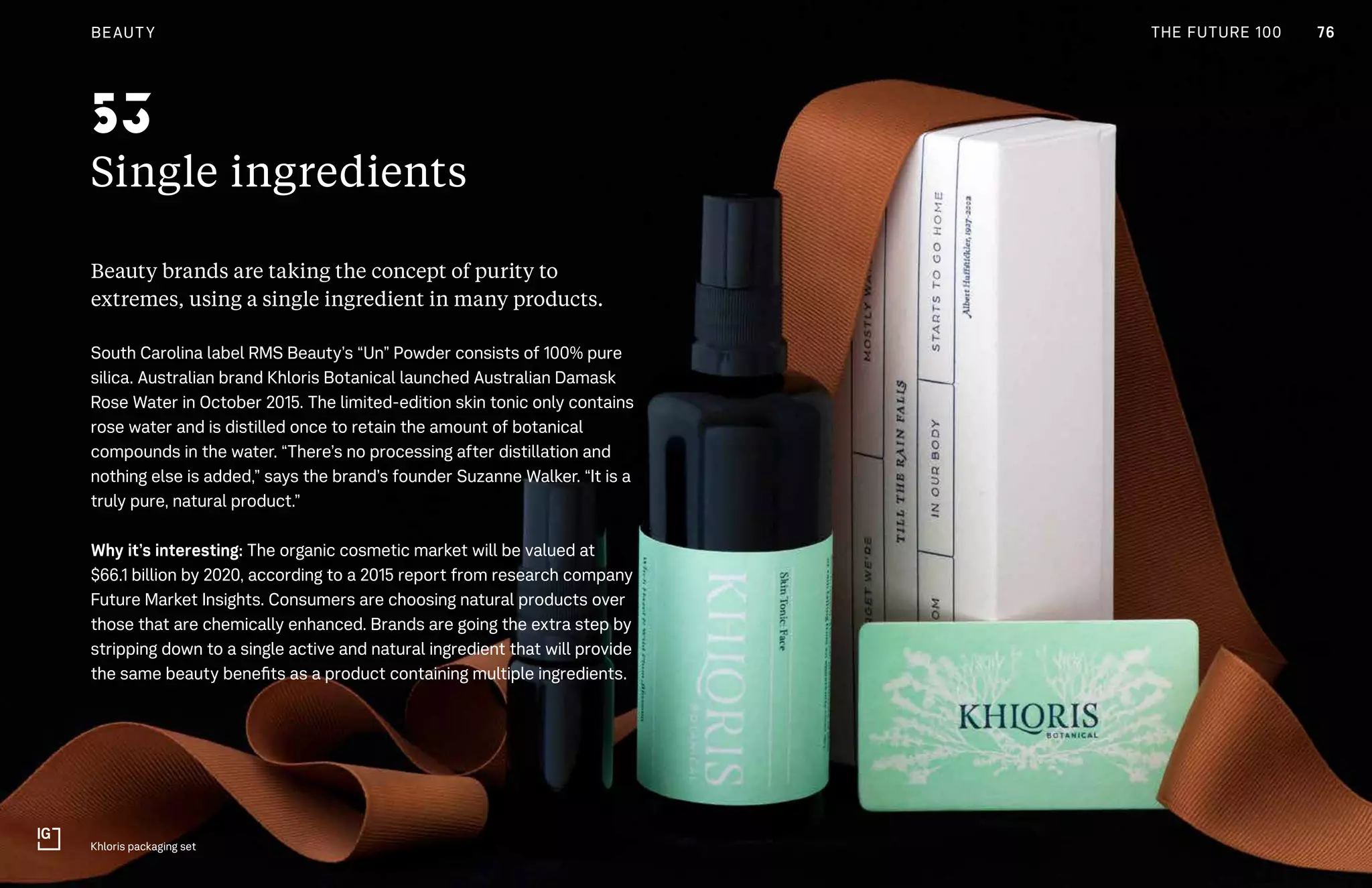 76CULTURE THE FUTURE 100
Single ingredients
Beauty brands are taking the concept of purity to
extremes, using a single ingredient in many products.
South Carolina label RMS Beauty’s “Un” Powder consists of 100% pure
silica. Australian brand Khloris Botanical launched Australian Damask
Rose Water in October 2015. The limited-edition skin tonic only contains
rose water and is distilled once to retain the amount of botanical
compounds in the water. “There’s no processing after distillation and
nothing else is added,” says the brand’s founder Suzanne Walker. “It is a
truly pure, natural product.”
Why it’s interesting: The organic cosmetic market will be valued at
$66.1 billion by 2020, according to a 2015 report from research company
Future Market Insights. Consumers are choosing natural products over
those that are chemically enhanced. Brands are going the extra step by
stripping down to a single active and natural ingredient that will provide
the same beauty benefits as a product containing multiple ingredients.
Khloris packaging set
53
76BEAUTY THE FUTURE 100
 