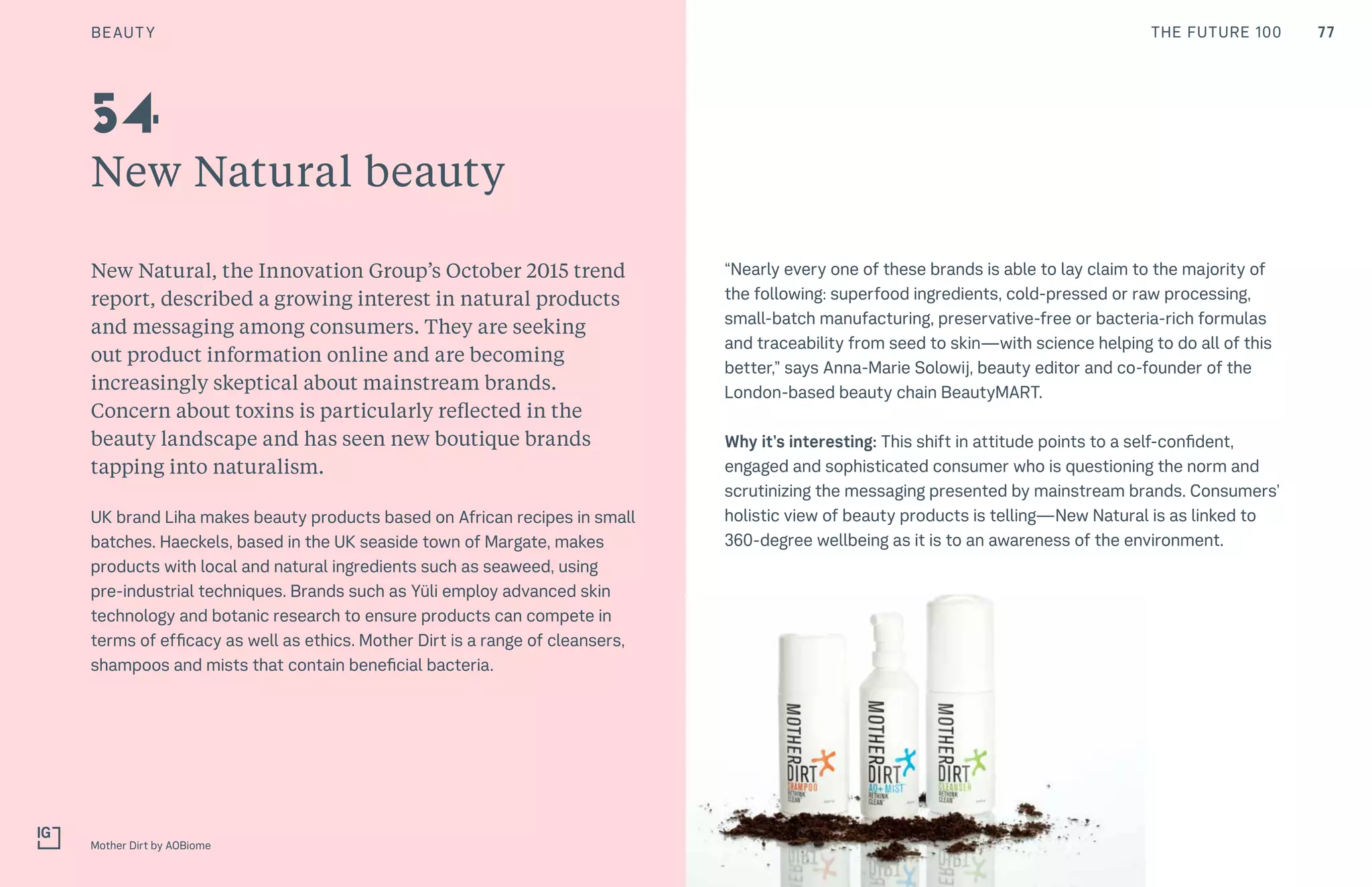 77CULTURE THE FUTURE 100
New Natural beauty
New Natural, the Innovation Group’s October 2015 trend
report, described a growing interest in natural products
and messaging among consumers. They are seeking
out product information online and are becoming
increasingly skeptical about mainstream brands.
Concern about toxins is particularly reflected in the
beauty landscape and has seen new boutique brands
tapping into naturalism.
UK brand Liha makes beauty products based on African recipes in small
batches. Haeckels, based in the UK seaside town of Margate, makes
products with local and natural ingredients such as seaweed, using
pre-industrial techniques. Brands such as Yüli employ advanced skin
technology and botanic research to ensure products can compete in
terms of efficacy as well as ethics. Mother Dirt is a range of cleansers,
shampoos and mists that contain beneficial bacteria.
Mother Dirt by AOBiome
54
“Nearly every one of these brands is able to lay claim to the majority of
the following: superfood ingredients, cold-pressed or raw processing,
small-batch manufacturing, preservative-free or bacteria-rich formulas
and traceability from seed to skin—with science helping to do all of this
better,” says Anna-Marie Solowij, beauty editor and co-founder of the
London-based beauty chain BeautyMART.
Why it’s interesting: This shift in attitude points to a self-confident,
engaged and sophisticated consumer who is questioning the norm and
scrutinizing the messaging presented by mainstream brands. Consumers’
holistic view of beauty products is telling—New Natural is as linked to
360-degree wellbeing as it is to an awareness of the environment.
BEAUTY
 