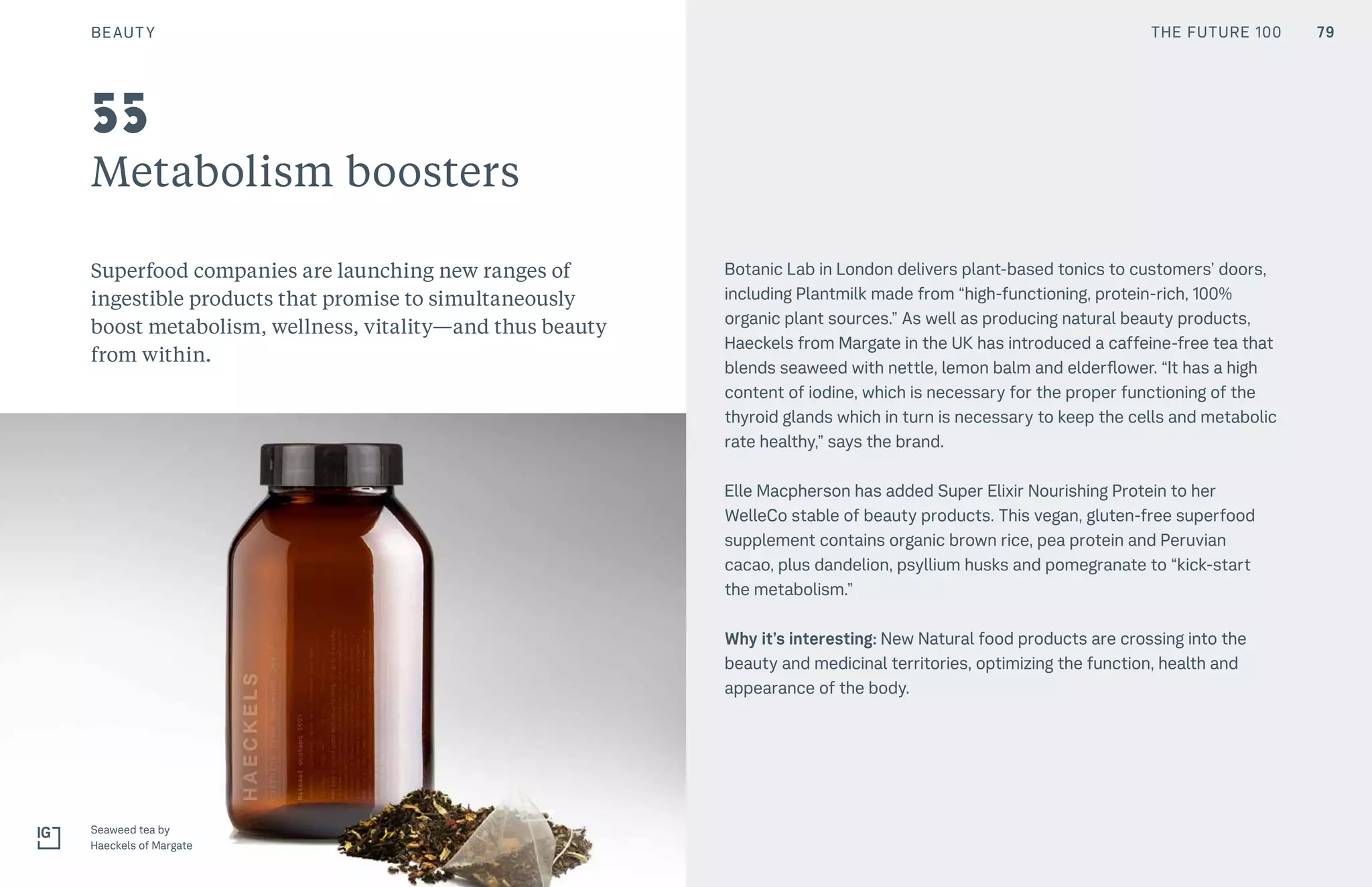 THE FUTURE 100
Metabolism boosters
Superfood companies are launching new ranges of
ingestible products that promise to simultaneously
boost metabolism, wellness, vitality—and thus beauty
from within.
Botanic Lab in London delivers plant-based tonics to customers’ doors,
including Plantmilk made from “high-functioning, protein-rich, 100%
organic plant sources.” As well as producing natural beauty products,
Haeckels from Margate in the UK has introduced a caffeine-free tea that
blends seaweed with nettle, lemon balm and elderflower. “It has a high
content of iodine, which is necessary for the proper functioning of the
thyroid glands which in turn is necessary to keep the cells and metabolic
rate healthy,” says the brand.
Elle Macpherson has added Super Elixir Nourishing Protein to her
WelleCo stable of beauty products. This vegan, gluten-free superfood
supplement contains organic brown rice, pea protein and Peruvian
cacao, plus dandelion, psyllium husks and pomegranate to “kick-start
the metabolism.”
Why it’s interesting: New Natural food products are crossing into the
beauty and medicinal territories, optimizing the function, health and
appearance of the body.
55
79
Seaweed tea by
Haeckels of Margate
BEAUTY THE FUTURE 100
 