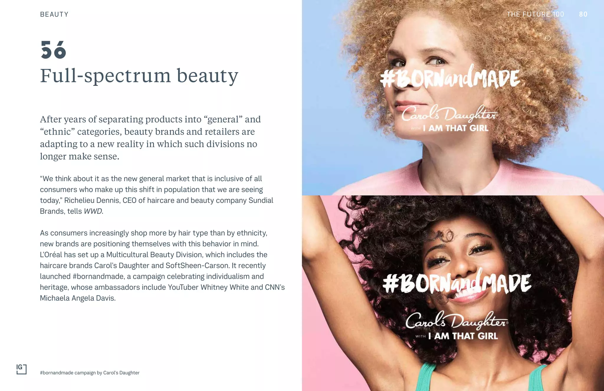 THE FUTURE 100
Full-spectrum beauty
After years of separating products into “general” and
“ethnic” categories, beauty brands and retailers are
adapting to a new reality in which such divisions no
longer make sense.
“We think about it as the new general market that is inclusive of all
consumers who make up this shift in population that we are seeing
today,” Richelieu Dennis, CEO of haircare and beauty company Sundial
Brands, tells WWD.
As consumers increasingly shop more by hair type than by ethnicity,
new brands are positioning themselves with this behavior in mind.
L’Oréal has set up a Multicultural Beauty Division, which includes the
haircare brands Carol’s Daughter and SoftSheen-Carson. It recently
launched #bornandmade, a campaign celebrating individualism and
heritage, whose ambassadors include YouTuber Whitney White and CNN’s
Michaela Angela Davis.
#bornandmade campaign by Carol’s Daughter
56
80BEAUTY THE FUTURE 100
 