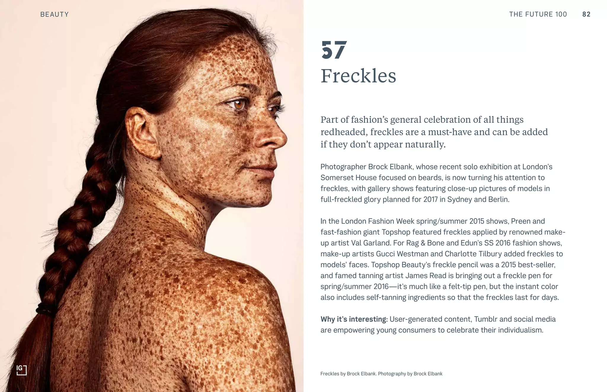 82THE FUTURE 100
Freckles
Part of fashion’s general celebration of all things
redheaded, freckles are a must-have and can be added
if they don’t appear naturally.
Photographer Brock Elbank, whose recent solo exhibition at London’s
Somerset House focused on beards, is now turning his attention to
freckles, with gallery shows featuring close-up pictures of models in
full-freckled glory planned for 2017 in Sydney and Berlin.
In the London Fashion Week spring/summer 2015 shows, Preen and
fast-fashion giant Topshop featured freckles applied by renowned make-
up artist Val Garland. For Rag & Bone and Edun’s SS 2016 fashion shows,
make-up artists Gucci Westman and Charlotte Tilbury added freckles to
models’ faces. Topshop Beauty’s freckle pencil was a 2015 best-seller,
and famed tanning artist James Read is bringing out a freckle pen for
spring/summer 2016—it’s much like a felt-tip pen, but the instant color
also includes self-tanning ingredients so that the freckles last for days.
Why it’s interesting: User-generated content, Tumblr and social media
are empowering young consumers to celebrate their individualism.
Top: Raw Thai curry dish at NAMA artisan raw foods, London, 2014, photography by Alicia Pollet
Bottom: Selection of juices at NAMA Food
57
Freckles by Brock Elbank. Photography by Brock Elbank
BEAUTY
 