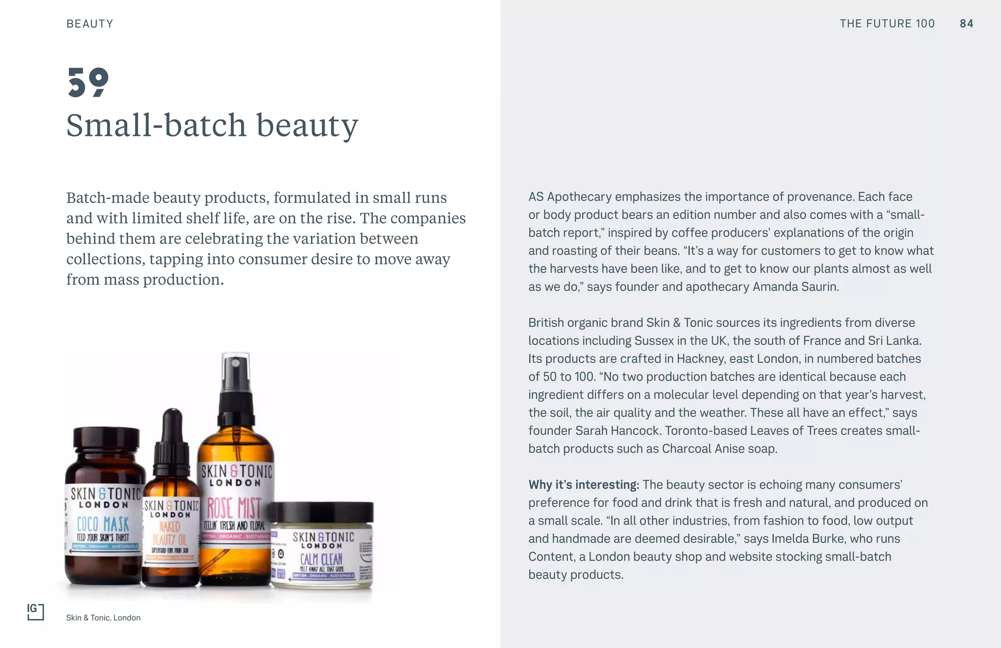 THE FUTURE 100
Small-batch beauty
Batch-made beauty products, formulated in small runs
and with limited shelf life, are on the rise. The companies
behind them are celebrating the variation between
collections, tapping into consumer desire to move away
from mass production.
AS Apothecary emphasizes the importance of provenance. Each face
or body product bears an edition number and also comes with a “small-
batch report,” inspired by coffee producers’ explanations of the origin
and roasting of their beans. “It’s a way for customers to get to know what
the harvests have been like, and to get to know our plants almost as well
as we do,” says founder and apothecary Amanda Saurin.
British organic brand Skin & Tonic sources its ingredients from diverse
locations including Sussex in the UK, the south of France and Sri Lanka.
Its products are crafted in Hackney, east London, in numbered batches
of 50 to 100. “No two production batches are identical because each
ingredient differs on a molecular level depending on that year’s harvest,
the soil, the air quality and the weather. These all have an effect,” says
founder Sarah Hancock. Toronto-based Leaves of Trees creates small-
batch products such as Charcoal Anise soap.
Why it’s interesting: The beauty sector is echoing many consumers’
preference for food and drink that is fresh and natural, and produced on
a small scale. “In all other industries, from fashion to food, low output
and handmade are deemed desirable,” says Imelda Burke, who runs
Content, a London beauty shop and website stocking small-batch
beauty products.
Skin & Tonic, London
59
BEAUTY 84THE FUTURE 100
 