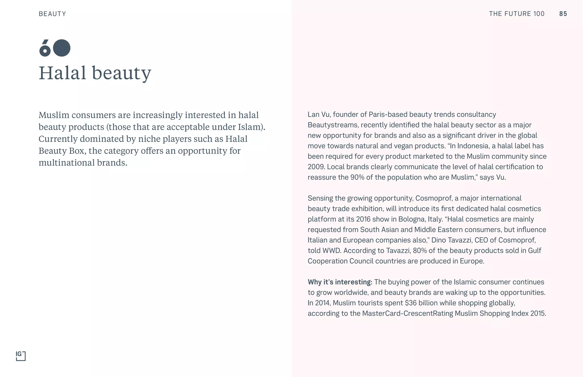 THE FUTURE 100
Halal beauty
Muslim consumers are increasingly interested in halal
beauty products (those that are acceptable under Islam).
Currently dominated by niche players such as Halal
Beauty Box, the category offers an opportunity for
multinational brands.
Lan Vu, founder of Paris-based beauty trends consultancy
Beautystreams, recently identified the halal beauty sector as a major
new opportunity for brands and also as a significant driver in the global
move towards natural and vegan products. “In Indonesia, a halal label has
been required for every product marketed to the Muslim community since
2009. Local brands clearly communicate the level of halal certification to
reassure the 90% of the population who are Muslim,” says Vu.
Sensing the growing opportunity, Cosmoprof, a major international
beauty trade exhibition, will introduce its first dedicated halal cosmetics
platform at its 2016 show in Bologna, Italy. “Halal cosmetics are mainly
requested from South Asian and Middle Eastern consumers, but influence
Italian and European companies also,” Dino Tavazzi, CEO of Cosmoprof,
told WWD. According to Tavazzi, 80% of the beauty products sold in Gulf
Cooperation Council countries are produced in Europe.
Why it’s interesting: The buying power of the Islamic consumer continues
to grow worldwide, and beauty brands are waking up to the opportunities.
In 2014, Muslim tourists spent $36 billion while shopping globally,
according to the MasterCard-CrescentRating Muslim Shopping Index 2015.
60
85BEAUTY THE FUTURE 100
 