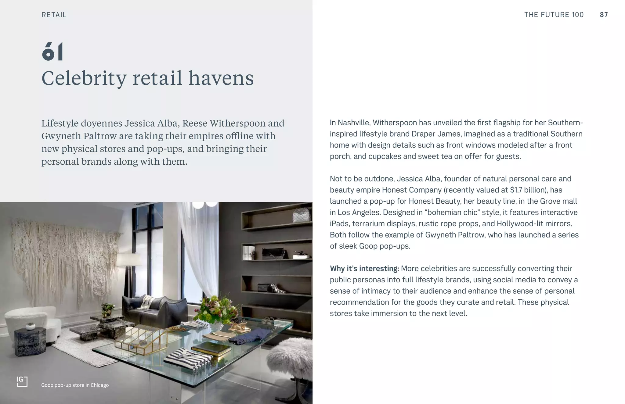 87CULTURE THE FUTURE 100
Celebrity retail havens
Lifestyle doyennes Jessica Alba, Reese Witherspoon and
Gwyneth Paltrow are taking their empires offline with
new physical stores and pop-ups, and bringing their
personal brands along with them.
In Nashville, Witherspoon has unveiled the first flagship for her Southern-
inspired lifestyle brand Draper James, imagined as a traditional Southern
home with design details such as front windows modeled after a front
porch, and cupcakes and sweet tea on offer for guests.
Not to be outdone, Jessica Alba, founder of natural personal care and
beauty empire Honest Company (recently valued at $1.7 billion), has
launched a pop-up for Honest Beauty, her beauty line, in the Grove mall
in Los Angeles. Designed in “bohemian chic” style, it features interactive
iPads, terrarium displays, rustic rope props, and Hollywood-lit mirrors.
Both follow the example of Gwyneth Paltrow, who has launched a series
of sleek Goop pop-ups.
Why it’s interesting: More celebrities are successfully converting their
public personas into full lifestyle brands, using social media to convey a
sense of intimacy to their audience and enhance the sense of personal
recommendation for the goods they curate and retail. These physical
stores take immersion to the next level.
61
Goop pop-up store in Chicago
RETAIL
 