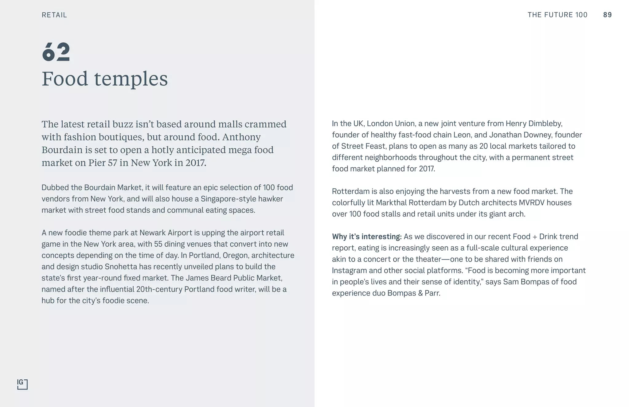 89THE FUTURE 100
Food temples
The latest retail buzz isn’t based around malls crammed
with fashion boutiques, but around food. Anthony
Bourdain is set to open a hotly anticipated mega food
market on Pier 57 in New York in 2017.
Dubbed the Bourdain Market, it will feature an epic selection of 100 food
vendors from New York, and will also house a Singapore-style hawker
market with street food stands and communal eating spaces.
A new foodie theme park at Newark Airport is upping the airport retail
game in the New York area, with 55 dining venues that convert into new
concepts depending on the time of day. In Portland, Oregon, architecture
and design studio Snohetta has recently unveiled plans to build the
state’s first year-round fixed market. The James Beard Public Market,
named after the influential 20th-century Portland food writer, will be a
hub for the city’s foodie scene.
In the UK, London Union, a new joint venture from Henry Dimbleby,
founder of healthy fast-food chain Leon, and Jonathan Downey, founder
of Street Feast, plans to open as many as 20 local markets tailored to
different neighborhoods throughout the city, with a permanent street
food market planned for 2017.
Rotterdam is also enjoying the harvests from a new food market. The
colorfully lit Markthal Rotterdam by Dutch architects MVRDV houses
over 100 food stalls and retail units under its giant arch.
Why it’s interesting: As we discovered in our recent Food + Drink trend
report, eating is increasingly seen as a full-scale cultural experience
akin to a concert or the theater—one to be shared with friends on
Instagram and other social platforms. “Food is becoming more important
in people’s lives and their sense of identity,” says Sam Bompas of food
experience duo Bompas & Parr.
62
RETAIL
 