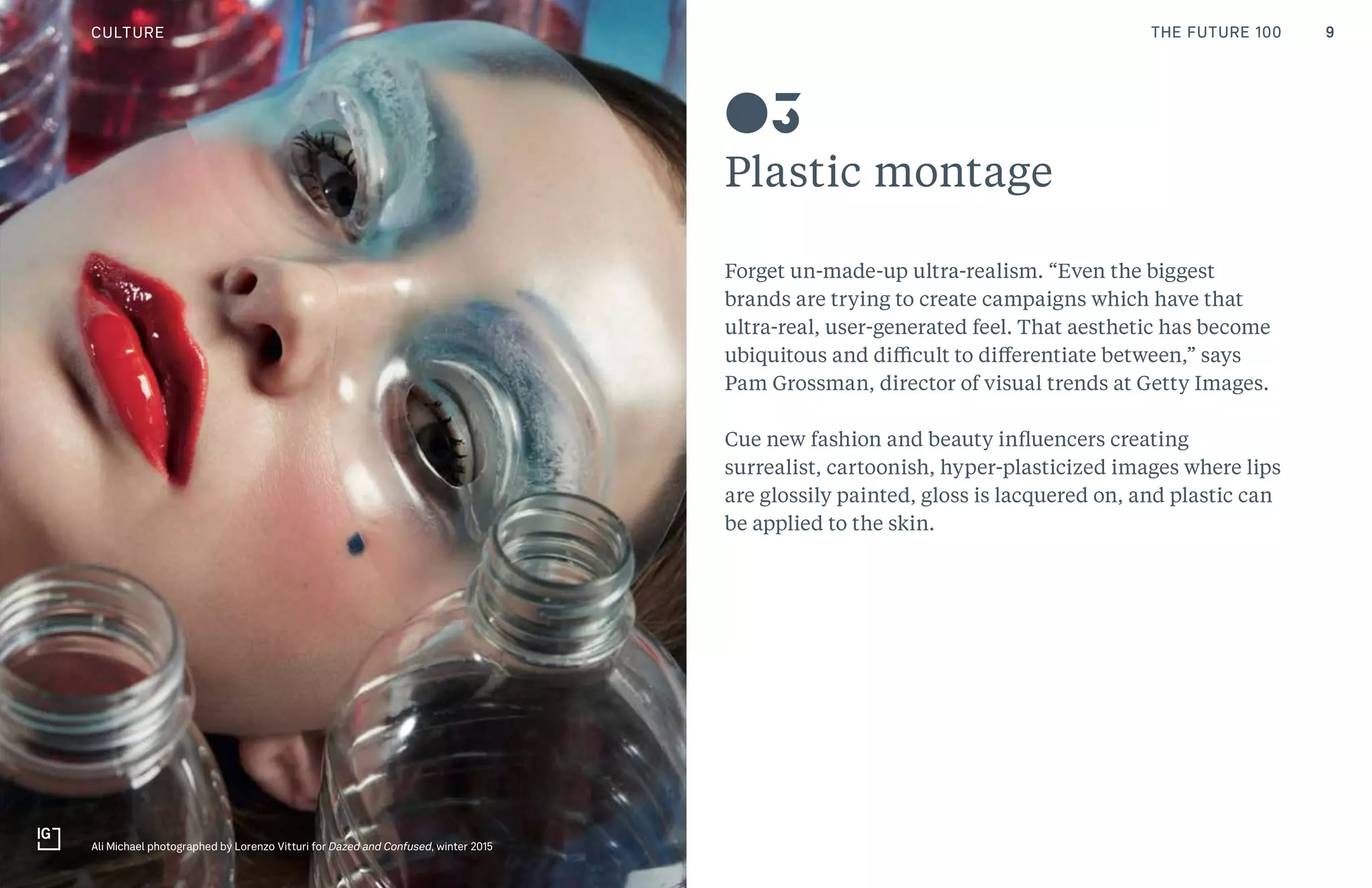 9THE FUTURE 100
Plastic montage
Forget un-made-up ultra-realism. “Even the biggest
brands are trying to create campaigns which have that
ultra-real, user-generated feel. That aesthetic has become
ubiquitous and difficult to differentiate between,” says
Pam Grossman, director of visual trends at Getty Images.
Cue new fashion and beauty influencers creating
surrealist, cartoonish, hyper-plasticized images where lips
are glossily painted, gloss is lacquered on, and plastic can
be applied to the skin.
03
CULTURE
Ali Michael photographed by Lorenzo Vitturi for Dazed and Confused, winter 2015
THE FUTURE 100
 
