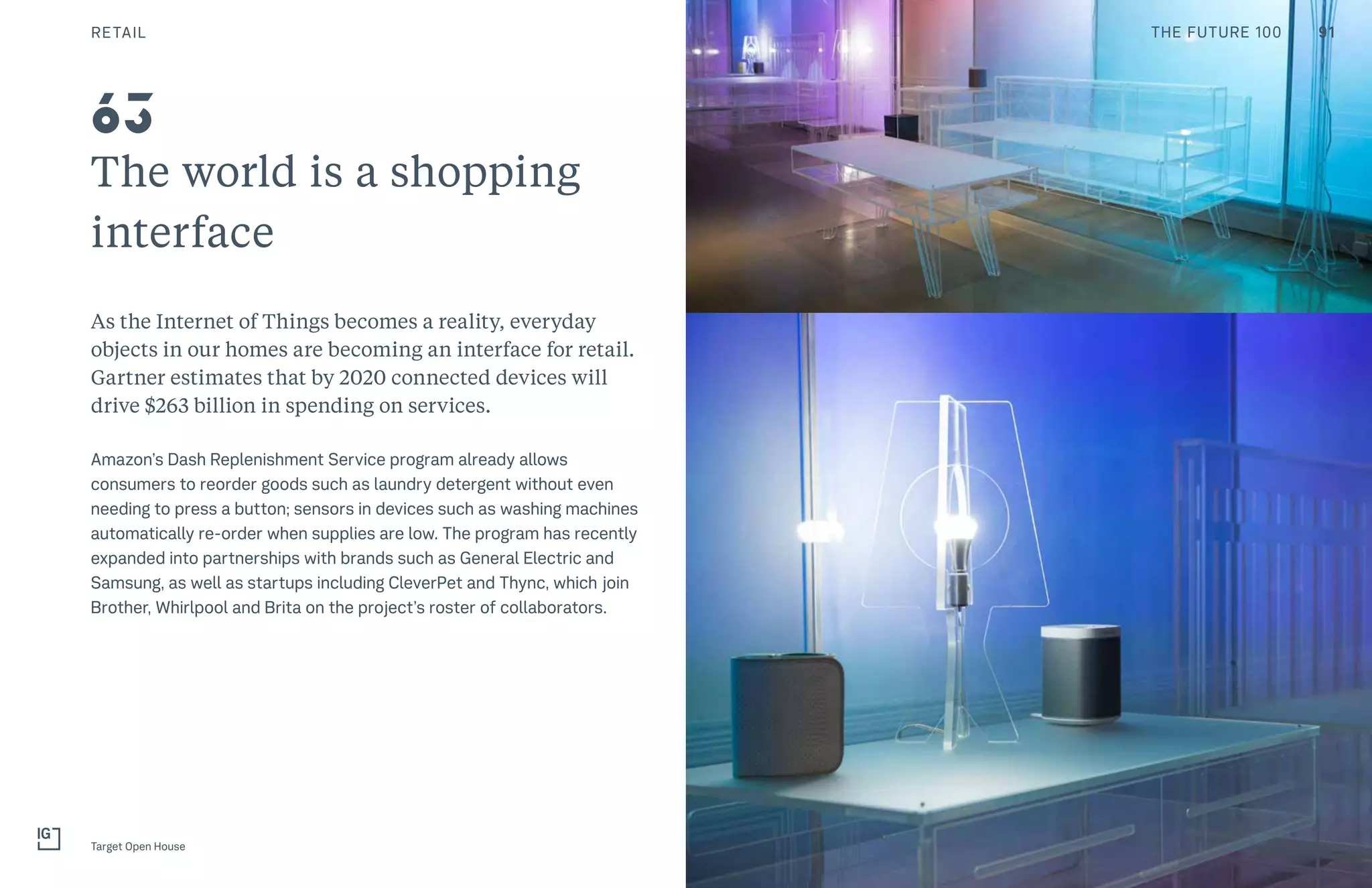 The world is a shopping
interface
As the Internet of Things becomes a reality, everyday
objects in our homes are becoming an interface for retail.
Gartner estimates that by 2020 connected devices will
drive $263 billion in spending on services.
Amazon’s Dash Replenishment Service program already allows
consumers to reorder goods such as laundry detergent without even
needing to press a button; sensors in devices such as washing machines
automatically re-order when supplies are low. The program has recently
expanded into partnerships with brands such as General Electric and
Samsung, as well as startups including CleverPet and Thync, which join
Brother, Whirlpool and Brita on the project’s roster of collaborators.
Target Open House
63
RETAIL 91THE FUTURE 100
 