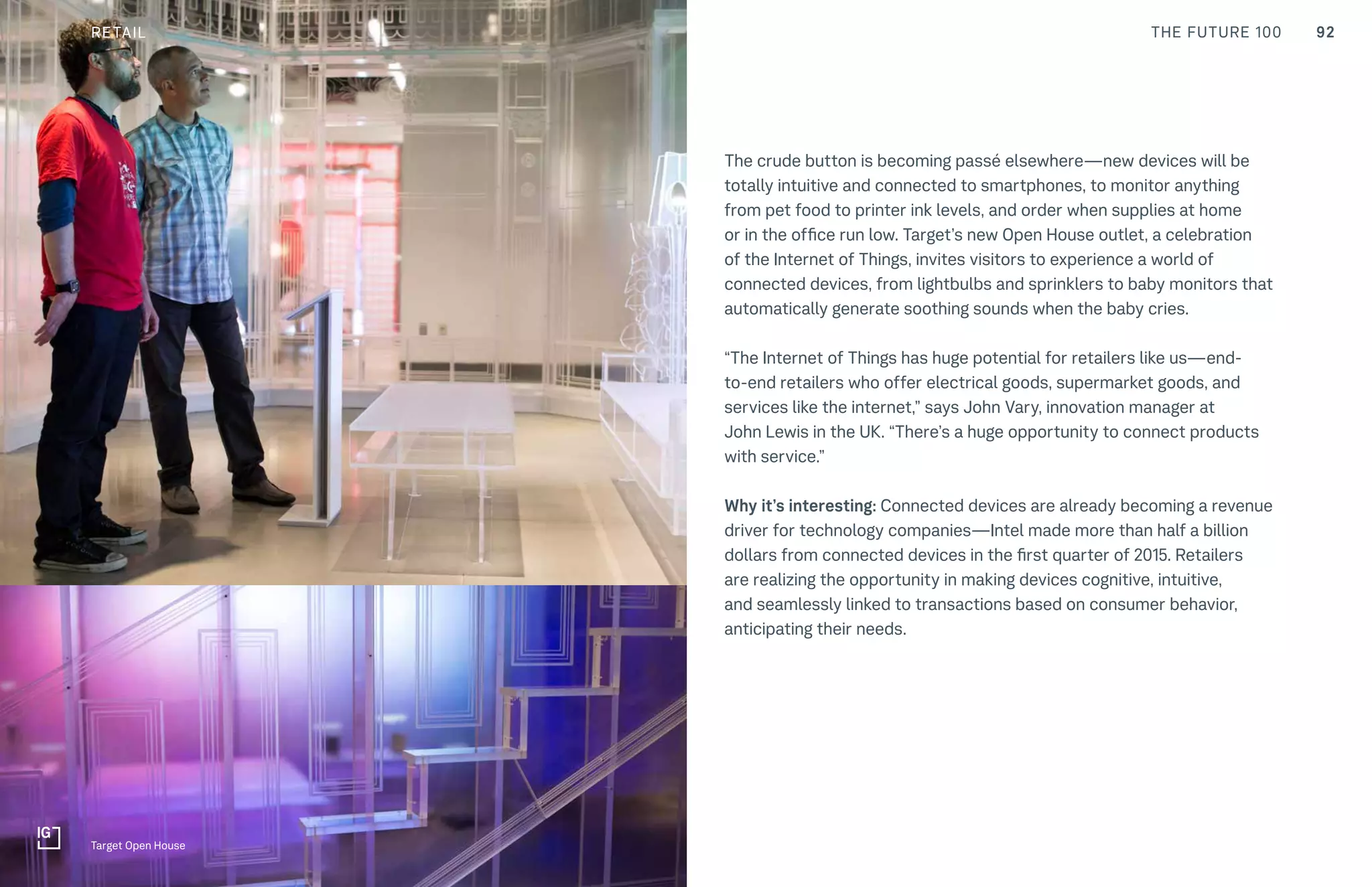 92THE FUTURE 100CULTURE
The crude button is becoming passé elsewhere—new devices will be
totally intuitive and connected to smartphones, to monitor anything
from pet food to printer ink levels, and order when supplies at home
or in the office run low. Target’s new Open House outlet, a celebration
of the Internet of Things, invites visitors to experience a world of
connected devices, from lightbulbs and sprinklers to baby monitors that
automatically generate soothing sounds when the baby cries.
“The Internet of Things has huge potential for retailers like us—end-
to-end retailers who offer electrical goods, supermarket goods, and
services like the internet,” says John Vary, innovation manager at
John Lewis in the UK. “There’s a huge opportunity to connect products
with service.”
Why it’s interesting: Connected devices are already becoming a revenue
driver for technology companies—Intel made more than half a billion
dollars from connected devices in the first quarter of 2015. Retailers
are realizing the opportunity in making devices cognitive, intuitive,
and seamlessly linked to transactions based on consumer behavior,
anticipating their needs.
Target Open House
RETAIL
 