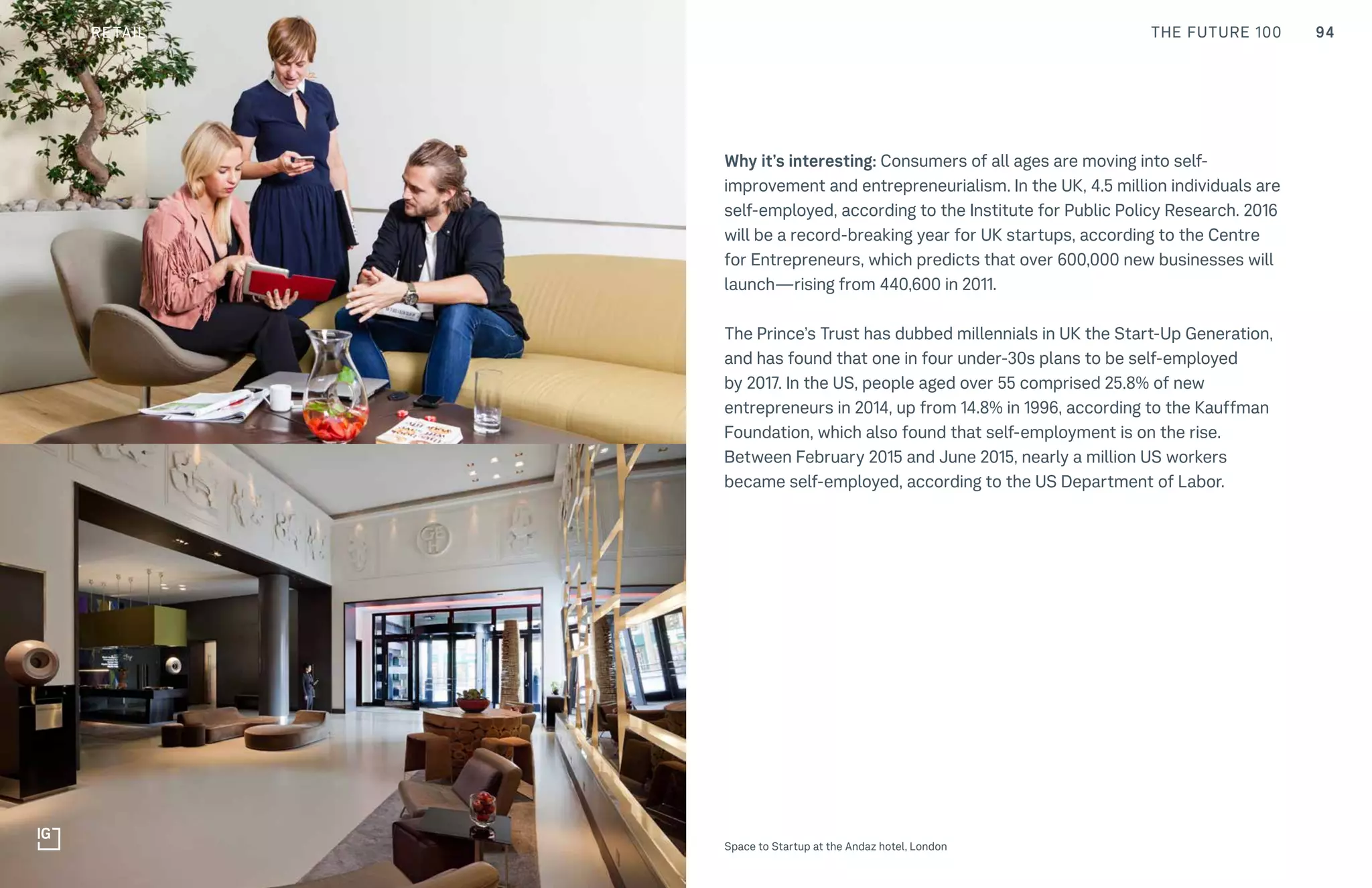 94CULTURE THE FUTURE 100
Why it’s interesting: Consumers of all ages are moving into self-
improvement and entrepreneurialism. In the UK, 4.5 million individuals are
self-employed, according to the Institute for Public Policy Research. 2016
will be a record-breaking year for UK startups, according to the Centre
for Entrepreneurs, which predicts that over 600,000 new businesses will
launch—rising from 440,600 in 2011.
The Prince’s Trust has dubbed millennials in UK the Start-Up Generation,
and has found that one in four under-30s plans to be self-employed
by 2017. In the US, people aged over 55 comprised 25.8% of new
entrepreneurs in 2014, up from 14.8% in 1996, according to the Kauffman
Foundation, which also found that self-employment is on the rise.
Between February 2015 and June 2015, nearly a million US workers
became self-employed, according to the US Department of Labor.
Top: Raw Thai curry dish at NAMA artisan raw foods, London, 2014, photography by Alicia Pollet
Bottom: Selection of juices at NAMA Food Space to Startup at the Andaz hotel, London
RETAIL
 