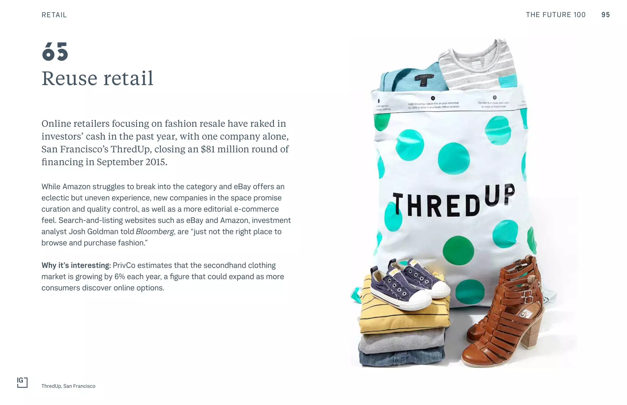 95THE FUTURE 100
Reuse retail
Online retailers focusing on fashion resale have raked in
investors’ cash in the past year, with one company alone,
San Francisco’s ThredUp, closing an $81 million round of
financing in September 2015.
While Amazon struggles to break into the category and eBay offers an
eclectic but uneven experience, new companies in the space promise
curation and quality control, as well as a more editorial e-commerce
feel. Search-and-listing websites such as eBay and Amazon, investment
analyst Josh Goldman told Bloomberg, are “just not the right place to
browse and purchase fashion.”
Why it’s interesting: PrivCo estimates that the secondhand clothing
market is growing by 6% each year, a figure that could expand as more
consumers discover online options.
ThredUp, San Francisco
65
RETAIL
 