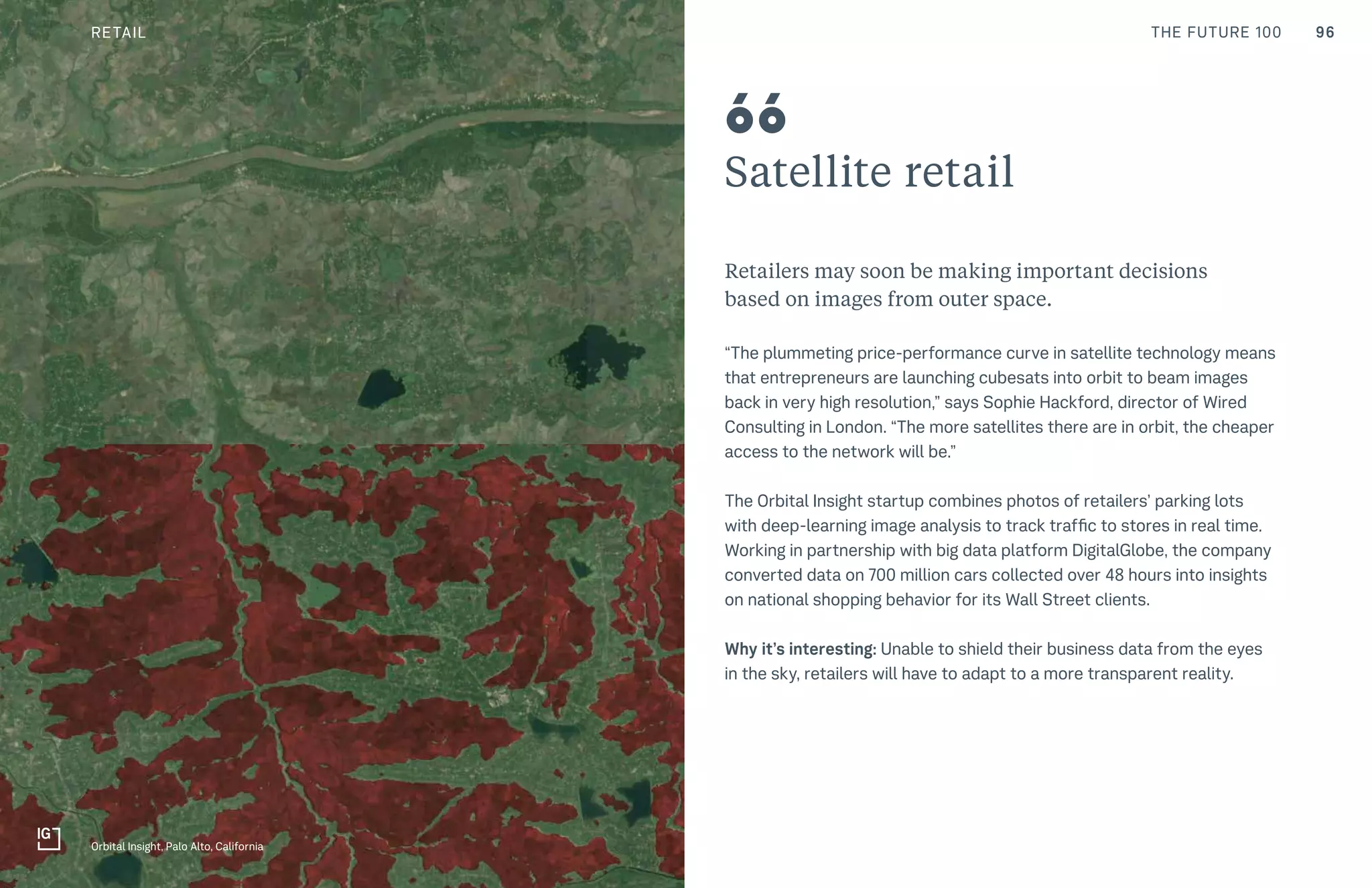 96THE FUTURE 100
Satellite retail
Retailers may soon be making important decisions
based on images from outer space.
“The plummeting price-performance curve in satellite technology means
that entrepreneurs are launching cubesats into orbit to beam images
back in very high resolution,” says Sophie Hackford, director of Wired
Consulting in London. “The more satellites there are in orbit, the cheaper
access to the network will be.”
The Orbital Insight startup combines photos of retailers’ parking lots
with deep-learning image analysis to track traffic to stores in real time.
Working in partnership with big data platform DigitalGlobe, the company
converted data on 700 million cars collected over 48 hours into insights
on national shopping behavior for its Wall Street clients.
Why it’s interesting: Unable to shield their business data from the eyes
in the sky, retailers will have to adapt to a more transparent reality.
66
66
Orbital Insight, Palo Alto, California
RETAIL
 