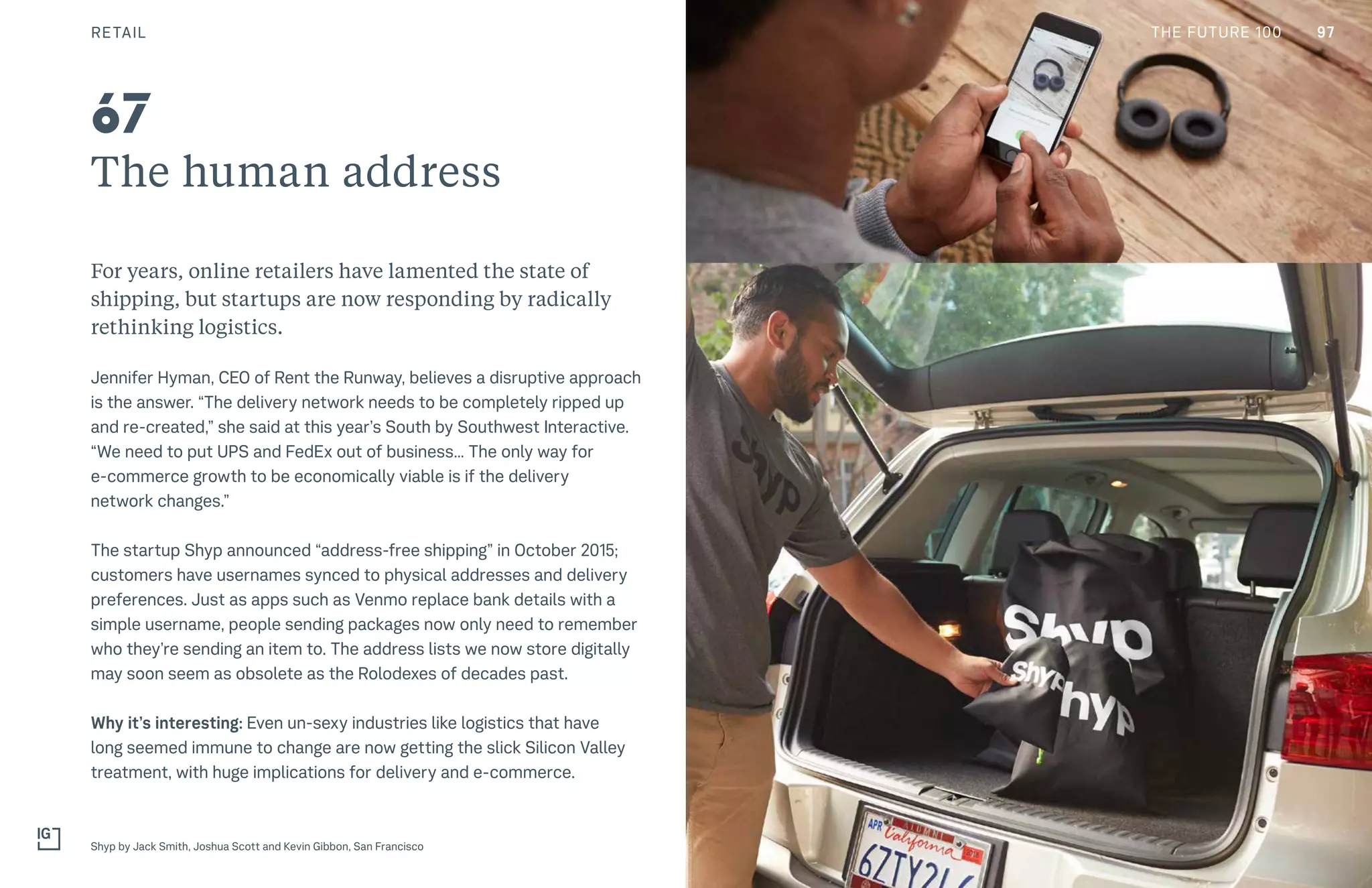 THE FUTURE 100
The human address
For years, online retailers have lamented the state of
shipping, but startups are now responding by radically
rethinking logistics.
Jennifer Hyman, CEO of Rent the Runway, believes a disruptive approach
is the answer. “The delivery network needs to be completely ripped up
and re-created,” she said at this year’s South by Southwest Interactive.
“We need to put UPS and FedEx out of business… The only way for
e-commerce growth to be economically viable is if the delivery
network changes.”
The startup Shyp announced “address-free shipping” in October 2015;
customers have usernames synced to physical addresses and delivery
preferences. Just as apps such as Venmo replace bank details with a
simple username, people sending packages now only need to remember
who they’re sending an item to. The address lists we now store digitally
may soon seem as obsolete as the Rolodexes of decades past.
Why it’s interesting: Even un-sexy industries like logistics that have
long seemed immune to change are now getting the slick Silicon Valley
treatment, with huge implications for delivery and e-commerce.
Shyp by Jack Smith, Joshua Scott and Kevin Gibbon, San Francisco
67
RETAIL 97THE FUTURE 100
 