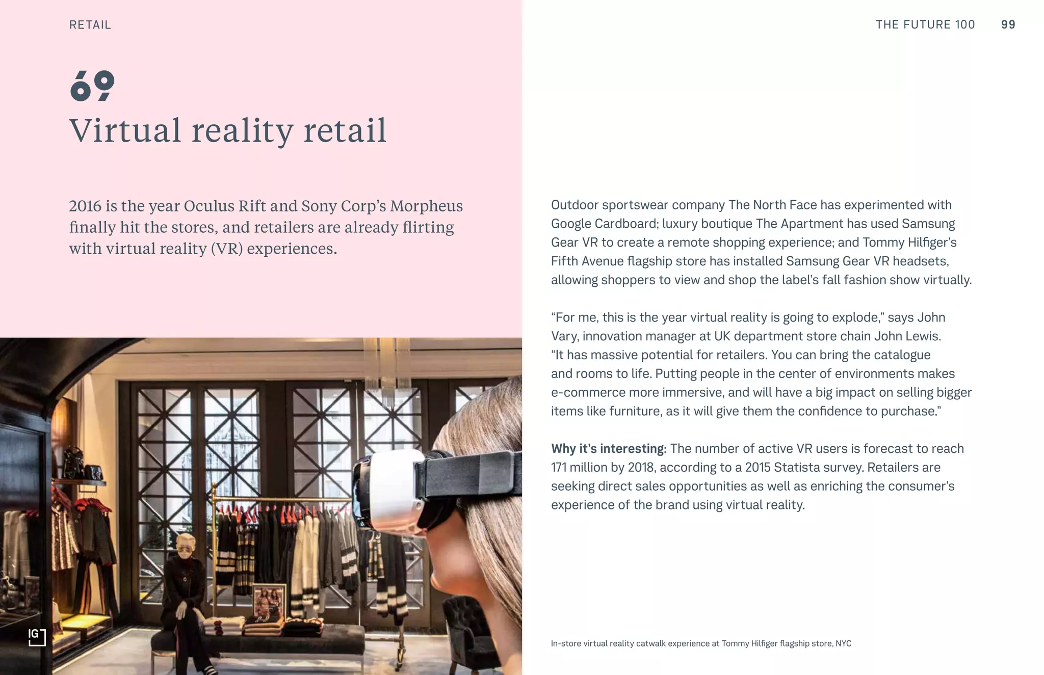 99CULTURE THE FUTURE 100
Virtual reality retail
2016 is the year Oculus Rift and Sony Corp’s Morpheus
finally hit the stores, and retailers are already flirting
with virtual reality (VR) experiences.
Outdoor sportswear company The North Face has experimented with
Google Cardboard; luxury boutique The Apartment has used Samsung
Gear VR to create a remote shopping experience; and Tommy Hilfiger’s
Fifth Avenue flagship store has installed Samsung Gear VR headsets,
allowing shoppers to view and shop the label’s fall fashion show virtually.
“For me, this is the year virtual reality is going to explode,” says John
Vary, innovation manager at UK department store chain John Lewis.
“It has massive potential for retailers. You can bring the catalogue
and rooms to life. Putting people in the center of environments makes
e-commerce more immersive, and will have a big impact on selling bigger
items like furniture, as it will give them the confidence to purchase.”
Why it’s interesting: The number of active VR users is forecast to reach
171 million by 2018, according to a 2015 Statista survey. Retailers are
seeking direct sales opportunities as well as enriching the consumer’s
experience of the brand using virtual reality.
69
In-store virtual reality catwalk experience at Tommy Hilfiger flagship store, NYC
RETAIL
 