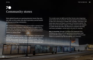 THE FUTURE 100
Community stores
More global brands are opening physical stores that aim
not only to drive sales, but also to provide a social benefit
to the surrounding community.
Nike continues to expand its Community Store program, opening its first
East Coast location in Brooklyn in May 2015 and a Los Angeles store in
October 2015. The initiative’s mission is to “build and empower a healthy
local community through the unifying power of sport and to serve as a
catalyst for positive change.”
“Here, we have the opportunity to make an immediate, meaningful impact
and amplify the values of the Nike brand through sport and community
activity,” says LA-based Nike representative Blanca Gonzalez. “We’ve
built great partnerships with the local Boys and Girls Club, the Eastmont
Community Center, and nearby high schools, and are excited about the
future we’ll build together.
”On a smaller scale, the H&M brand & Other Stories is also integrating a
social mission into its storefronts. The brand opened its second US store
on New York’s Fifth Avenue in October 2015, including a “free library” with
books about plants and flowers, a core part of the brand’s identity. The
books can be returned after reading, or another volume can be swapped
in. & Other Stories also offers 10% discounts to customers who bring
used beauty packaging or textiles back to the store for recycling.
Why it’s interesting: Although e-commerce has supplanted many
functions of the traditional bricks-and-mortar store, physical retail
spaces still offer a better opportunity to demonstrate a brand’s social
mission in an authentic way that will resonate with consumers.
70
Nike’s East Los Community Store, opened October 2015, Los Angeles
100RETAIL THE FUTURE 100
 