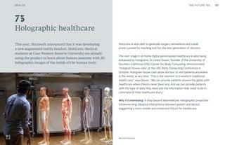 107CULTURE THE FUTURE 100
Holographic healthcare
This year, Microsoft announced that it was developing
a new augmented reality headset, HoloLens. Medical
students at Case Western Reserve University are already
using the product to learn about human anatomy with 3D
holographic images of the inside of the human body.
HoloLens is also able to generate surgery simulations and could
prove a powerful teaching tool for the next generation of doctors.
The next stage in at-home digital personalized healthcare is also being
enhanced by holograms. Dr Leslie Saxon, founder of the University of
Southern California (USC) Center for Body Computing, demonstrated
“hologram house calls” at the USC Body Computing Conference in
October. Hologram house calls allow doctors to visit patients anywhere
in the world, at any time. “This is the moment to transform traditional
health care,” says Saxon. “We can provide patients around the globe with
healthcare where there’s never been any. And we can provide patients
with the type of data they need and the information they need to be in
command of their healthcare story.”
Why it’s interesting: A step beyond telemedicine, holographic projection
enhances long-distance interactions between patient and doctor,
suggesting a more mobile and immersive future for healthcare.
Top: Raw Thai curry dish at NAMA artisan raw foods, London, 2014, photography by Alicia Pollet
Bottom: Selection of juices at NAMA Food
75
Microsoft HoloLens
HEALTH
 