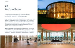 THE FUTURE 100
Work wellness
Companies are competing for talent by offering
increasingly innovative wellness packages.
Italy’s Technogym has created an idealized blueprint for corporate health
facilities at its Wellness Campus in Emilia Romagna, with a two-story
gym, a running track, free classes, lengthy lunches, chairless meeting
spaces and local foods. In addition to making exercise equipment, the
company offers consulting services, and Google, Merrill Lynch and
Michelle Obama have all expressed interest.
Why it’s interesting: Corporate wellness programs boost both morale
and the bottom line. “Research from the World Economic Forum shows
that $1 invested in corporate wellness leads to a $4 return in increased
productivity,” Technogym founder Nerio Alessandri told i-D magazine.
76
Technogym headquarters, Cesena, Italy
HEALTH THE FUTURE 100 108
 