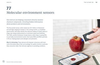 109THE FUTURE 100
Molecular environment sensors
New devices are helping consumers directly monitor
chemical compounds, revealing hidden information
about products and environments.
The Scio pocket sensor, which raised over $2.7 million on Kickstarter
and will begin shipping to backers in the coming months, is a handheld
spectrometer that helps identify the chemical makeup of foods, plants or
drugs, also taking measurements on nutritional values and freshness.
The TZOA, another Kickstarter-funded device, which ships in spring 2016,
is a portable environmental monitor that tracks PM10 and PM2.5 particles
in the air, helping people avoid allergens and pollutants.
Why it’s interesting: These devices will empower consumers with even
more information about their surroundings. Air quality monitors could also
help consumers tailor their skincare regimens to prevailing conditions.
Scio by Dror Sharon and Damian Goldring
77
HEALTH
 