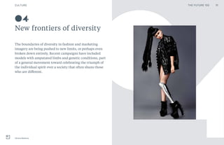 CULTURE
New frontiers of diversity
Viktoria Modesta
04
40The boundaries of diversity in fashion and marketing
imagery are being pushed to new limits, or perhaps even
broken down entirely. Recent campaigns have included
models with amputated limbs and genetic conditions, part
of a general movement toward celebrating the triumph of
the individual spirit over a society that often shuns those
who are different.
11THE FUTURE 100
 