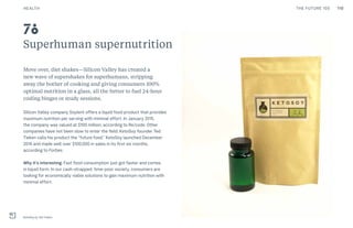 110THE FUTURE 100
Superhuman supernutrition
Move over, diet shakes—Silicon Valley has created a
new wave of supershakes for superhumans, stripping
away the bother of cooking and giving consumers 100%
optimal nutrition in a glass, all the better to fuel 24-hour
coding binges or study sessions.
Silicon Valley company Soylent offers a liquid food product that provides
maximum nutrition per serving with minimal effort. In January 2015,
the company was valued at $100 million, according to Re/code. Other
companies have not been slow to enter the field. KetoSoy founder Ted
Tieken calls his product the “future food.” KetoSoy launched December
2014 and made well over $100,000 in sales in its first six months,
according to Forbes.
Why it’s interesting: Fast food consumption just got faster and comes
in liquid form. In our cash-strapped, time-poor society, consumers are
looking for economically viable solutions to gain maximum nutrition with
minimal effort.
KetoSoy by Ted Tieken
78
HEALTH
 