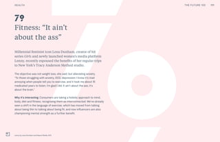 THE FUTURE 100
Fitness: “It ain’t
about the ass”
Millennial feminist icon Lena Dunham, creator of hit
series Girls and newly launched women’s media platform
Lenny, recently espoused the benefits of her regular trips
to New York’s Tracy Anderson Method studio.
The objective was not weight loss, she said, but alleviating anxiety.
“To those struggling with anxiety, OCD, depression: I know it’s mad
annoying when people tell you to exercise, and it took me about 16
medicated years to listen. I’m glad I did. It ain’t about the ass, it’s
about the brain.”
Why it’s interesting: Consumers are taking a holistic approach to mind,
body, diet and fitness, recognizing them as interconnected. We’ve already
seen a shift in the language of exercise, which has moved from talking
about being thin to talking about being fit, and now influencers are also
championing mental strength as a further benefit.
Lenny by Lena Dunham and Hearst Media, NYC
79
111HEALTH THE FUTURE 100
 