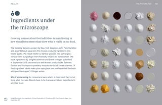 THE FUTURE 100
Ingredients under
the microscope
Growing unease about food additives is manifesting in
new visual treatments that show what’s really in our food.
The Violating Velveeta project by New York designers John Pate Hamilton
and Josef Abboud separates the cheese product’s ingredients into
blister packs. The result renders a familiar product into a strangely
clinical form, but perhaps more honestly reflects its composition. The
book Ingredients by Dwight Eschliman and Steve Ettlinger, published
in September 2015, deconstructs well-known products like Twinkies,
Doritos and ketchup into powdery mounds worthy of a mad scientist. “If
food ingredient labels make your eyes glaze over, we hope that this book
will open them again,” Ettlinger writes.
Why it’s interesting: As consumers learn what’s in their food, they’re not
liking what they see. Brands have to be transparent about ingredients to
win their trust.
Dwight Eschliman, from Ingredients: A Visual Exploration of 75 Additives & 25 Food Products, Regan Arts,
September 2015
80
112HEALTH THE FUTURE 100
 