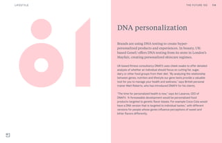 114THE FUTURE 100LIFESTYLE
DNA personalization
Brands are using DNA testing to create hyper-
personalized products and experiences. In beauty, UK-
based GeneU offers DNA testing from its store in London’s
Mayfair, creating personalized skincare regimes.
UK-based fitness consultancy DNAFit uses cheek swabs to offer detailed
analysis of whether an individual should focus on cutting fat, sugar,
dairy or other food groups from their diet. “By analyzing the relationship
between genes, nutrition and lifestyle our gene tests provide a valuable
tool for you to manage your health and wellness,” says British personal
trainer Matt Roberts, who has introduced DNAFit for his clients.
“The time for personalized health is now,” says Avi Lasarow, CEO of
DNAFit. “A foreseeable development would be personalized food
products targeted to genetic flavor biases. For example Coca-Cola would
have a DNA version that is targeted to individual tastes,” with different
versions for people whose genes influence perceptions of sweet and
bitter flavors differently.
114THE FUTURE 100
 