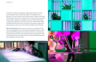 115THE FUTURE 100
To explore how DNA personalization might shape experiences in the
future, Bompas & Parr created PharmaCafé, an installation at the
Museum of Future of Government Services project in Dubai. Food artists
Sam Bompas and Harry Parr treated visitors to neutraceutical ayurvedic-
inspired drinks, peppermint and ginger mists, and herbal drinks based
on their DNA, analyzed by a scan at the entrance to PharmaCafé. While
the DNA-based elements were conceptual, many observers agree that
future heathcare will be more informed by the DNA of each individual.
Why it’s interesting: With the rise of services such as 23andMe, which
was recently approved by the US Food and Drug Administration to offer
personalized DNA testing for certain health conditions, consumers are
being presented with more tools to explore their personal genetic make-
up and biology. Consumer expectations are rising as DNA tailoring takes
personalization to the next level.
PharmaCafé by Bompas & Parr, London. Photography by Iska Lupton
LIFESTYLE
 