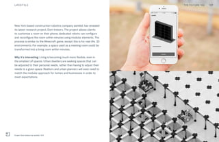 THE FUTURE 100
Project Dom Indoors by asmbld., NYC
New York-based construction robotics company asmbld. has revealed
its latest research project, Dom Indoors. The project allows clients
to customize a room on their phone; dedicated robots can configure
and reconfigure the room within minutes using modular elements. The
process is similar to the Minecraft game, except this is for real-life, 3D
environments. For example, a space used as a meeting room could be
transformed into a living room within minutes.
Why it’s interesting: Living is becoming much more flexible, even in
the smallest of spaces. Urban dwellers are seeking spaces that can
be adjusted to their personal needs, rather than having to adjust their
needs to a given space. Realtors and urban planners will soon need to
match the modular approach for homes and businesses in order to
meet expectations.
117LIFESTYLE THE FUTURE 100
 