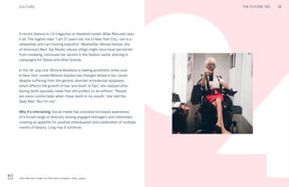 12CULTURE THE FUTURE 100
Jillian Mercado. Image from Mercado’s Instagram, @jilly_peppa
40
A recent feature in i-D magazine on disabled model Jillian Mercado says
it all. The tagline read: “I am 27 years old, live in New York City, I am in a
wheelchair and I am fucking beautiful.” Meanwhile, Winnie Harlow, she
of America’s Next Top Model, whose vitiligo might once have barred her
from modeling, continues her ascent in the fashion world, starring in
campaigns for Diesel and other brands.
In the UK, pop star Viktoria Modesta is making prosthetic limbs cool.
In New York, model Melanie Gaydos has charged ahead in her career
despite suffering from the genetic disorder ectodermal dysplasia,
which affects the growth of hair and teeth. In fact, she realized after
having teeth specially made that she prefers to do without. “People
are more comfortable when I have teeth in my mouth,” she told the
Daily Mail. “But I’m not.”
Why it’s interesting: Social media has unlocked increased awareness
of a broad range of diversity among engaged teenagers and millennials,
creating an appetite for positive individualism and celebration of multiple
visions of beauty. Long may it continue.
12THE FUTURE 100
 