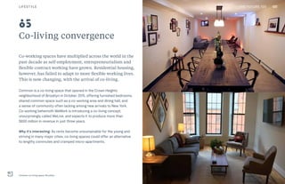 120THE FUTURE 100
Co-living convergence
Co-working spaces have multiplied across the world in the
past decade as self-employment, entrepreneurialism and
flexible contract working have grown. Residential housing,
however, has failed to adapt to more flexible working lives.
This is now changing, with the arrival of co-living.
Common is a co-living space that opened in the Crown Heights
neighborhood of Brooklyn in October 2015, offering furnished bedrooms,
shared common space such as a co-working area and dining hall, and
a sense of community often lacking among new arrivals to New York.
Co-working behemoth WeWork is introducing a co-living concept,
unsurprisingly called WeLive, and expects it to produce more than
$600 million in revenue in just three years.
Why it’s interesting: As rents become unsustainable for the young and
striving in many major cities, co-living spaces could offer an alternative
to lengthy commutes and cramped micro-apartments.
Common co-living space, Brooklyn
85
LIFESTYLE 120THE FUTURE 100
 