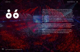 THE FUTURE 100
James Luo, 17, from Blackpool in the UK, plays Hearthstone, a card-
based strategy game set in the Warcraft universe. Luo, who is known
as Greensheep and is one of the best players in the world, compares
it to poker or chess. “You need really analytical thinking and a logical
brain,” he says. Last year he signed with Team Dignitas. Like a traditional
sports club, the team pays him a salary, covers his costs and arranges
sponsorship deals (including one with Intel). In six months of play, he
has already traveled to California to compete in front of thousands of
people, and has earned $10,000. Future earnings could be 10 times that.
Why it’s interesting: Generation Z and the user-generated content
revolution are creating lucrative new landscapes for reaching consumers,
and with that come new celebrities, professions and ambassadors.
Brands are already recognizing the power of YouTubers—hit video
bloggers such as Michelle Phan and, in the UK, Zoella—as a means
to reach young consumers. Now, online gaming is becoming a
lucrative channel.
League of Legends 2015 World Championship Finals, Korea
86
122LIFESTYLE THE FUTURE 100
 