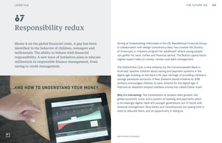 123THE FUTURE 100
Responsibility redux
Blame it on the global financial crisis. A gap has been
identified in the behavior of children, teenagers and
millennials: The ability to behave with financial
responsibility. A new wave of initiatives aims to educate
millennials in responsible finance management, from
saving to credit management.
Aiming at freewheeling millennials in the US, MassMutual Financial Group,
in collaboration with design consultancy Ideo, has created the Society
of Grownups, a “masters program for adulthood” where young people
can gather for wine, coffee and financial advice. The Boston space hosts
regular expert talks on money, careers and debt management.
The Dollarmites Club, a new initiative by the Commonwealth Bank in
Australia, teaches children about saving and payment systems in the
digital age, building on the bank’s 50-year heritage of providing children’s
savings passbook accounts. A New Zealand-based initiative by ASB
similarly encourages children to save. Geared for the digital age, it
features an elephant-shaped cashless money box called Clever Kash.
Why it’s interesting: The combination of student debt growth, the
global economic crisis, and a system of banking and payments which
is increasingly digital, have left younger generations out of touch with
financial management. Now banks and consultancies are seeing both a
need to educate them, and an opportunity in doing so.
87
Ideo’s Society of Grownups
LIFESTYLE
 