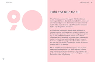 THE FUTURE 100
Pink and blue for all
When Target announced in August 2015 that it would
remove gender-based signs in its stores for toys, home and
entertainment products, the retailer said in a statement
that it didn’t want shoppers to feel “frustrated or limited
by the way things were presented.”
In 2015 the Disney Store similarly removed gender designations on
Halloween costumes. Activist groups such as the UK campaign Let Toys
Be Toys have been pointing out the potential harm of gender-designated
toys for years, but the message finally seems to have sunk in for
retailers. We’ll wait to see whether this message begins to apply across
the board; not just to retail layouts and design but also to products
themselves. As UC Davis sociology lecturer Elizabeth V. Sweet told the
New York Times, “the pink aisle is still really pink, because the products
in the pink aisle are still really pink.”
Why it’s interesting: Generation Z holds progressive views on gender—
the Innovation Group’s survey of 12- to 19-year-olds found 81% say it
doesn’t define a person as much as it used to. If much of present-day
gendered product messaging seems antiquated to this group, it will seem
even more so to their younger siblings.
90
THE FUTURE 100 127LIFESTYLE
 