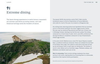 THE FUTURE 100
Extreme dining
The latest dining experiences to entice luxury consumers
are extreme and about accessing remote, rare and
theatrical settings amid the wonders of nature.
The popular Netflix documentary series Chef’s Table recently
introduced viewers to the far-flung kitchen of Francis Mallmann,
who cooks for much of the year on an island in a Patagonian lake.
His cooking style, featuring pristine local ingredients that are scorched
just so, is the perfect pairing for the area’s rugged scenery. Earlier
this year, pop-up restaurant Raw:Almond was built over a frozen river
in Winnipeg, Canada, claiming to be the first ever outdoor fine-dining
restaurant on a frozen body of water. And in June 2015, architecture firm
Herzog & de Meuron completed a restaurant on top of Switzerland’s
Chäserrugg mountain.
In the same month, Maldives luxury resort Per Aquum Niyama revealed
Nest, a multilevel treehouse restaurant. Diners are whisked into the heart
of the Dhaalu Atoll jungle, then asked to climb spiral staircases 20 feet
up into the banyan trees to reach open-air dining pods. The clamber is
worth it when dishes such as Australian wagyu, Hokkaido scallops, and
Maldivian coral lobster await your arrival.
Why it’s interesting: These remote settings emphasize the unique
journey to the venue, inspiring diners by immersing them in a memorable
experience that requires intense participation.
Mountaintop restaurant in Chaserrugg, Switzerland, designed by Herzog de Meuron
91
129LUXURY THE FUTURE 100
 