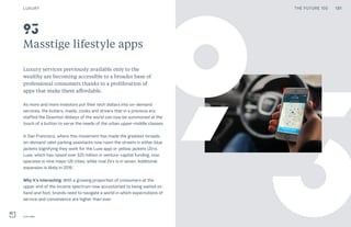 131THE FUTURE 100
3
Masstige lifestyle apps
Luxury services previously available only to the
wealthy are becoming accessible to a broader base of
professional consumers thanks to a proliferation of
apps that make them affordable.
As more and more investors put their tech dollars into on-demand
services, the butlers, maids, cooks and drivers that in a previous era
staffed the Downton Abbeys of the world can now be summoned at the
touch of a button to serve the needs of the urban upper-middle classes.
In San Francisco, where this movement has made the greatest inroads,
on-demand valet parking assistants now roam the streets in either blue
jackets (signifying they work for the Luxe app) or yellow jackets (Zirx).
Luxe, which has raised over $25 million in venture-capital funding, now
operates in nine major US cities, while rival Zirx is in seven. Additional
expansion is likely in 2016.
Why it’s interesting: With a growing proportion of consumers at the
upper end of the income spectrum now accustomed to being waited on
hand and foot, brands need to navigate a world in which expectations of
service and convenience are higher than ever.
Luxe app
93
9
LUXURY 131THE FUTURE 100
 