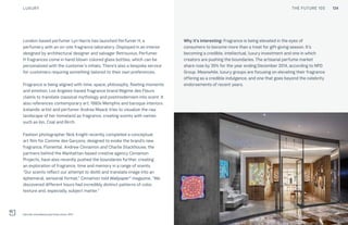 THE FUTURE 100
London-based perfumer Lyn Harris has launched Perfumer H, a
perfumery with an on-site fragrance laboratory. Displayed in an interior
designed by architectural designer and salvager Retrouvius, Perfumer
H fragrances come in hand-blown colored glass bottles, which can be
personalized with the customer’s initials. There’s also a bespoke service
for customers requiring something tailored to their own preferences.
Fragrance is being aligned with time, space, philosophy, fleeting moments
and emotion: Los Angeles-based fragrance brand Régime des Fleurs
claims to translate classical mythology and postmodernism into scent. It
also references contemporary art, 1980s Memphis and baroque interiors.
Icelandic artist and perfumer Andrea Maack tries to visualize the raw
landscape of her homeland as fragrance, creating scents with names
such as Ion, Coal and Birch.
Fashion photographer Nick Knight recently completed a conceptual
art film for Comme des Garçons, designed to evoke the brand’s new
fragrance, Floriental. Andrew Cinnamon and Charlie Stackhouse, the
partners behind the Manhattan-based creative agency Cinnamon
Projects, have also recently pushed the boundaries further, creating
an exploration of fragrance, time and memory in a range of scents.
“Our scents reflect our attempt to distill and translate image into an
ephemeral, sensorial format,” Cinnamon told Wallpaper* magazine. “We
discovered different hours had incredibly distinct patterns of color,
texture and, especially, subject matter.”
Why it’s interesting: Fragrance is being elevated in the eyes of
consumers to become more than a treat for gift-giving season. It’s
becoming a credible, intellectual, luxury investment and one in which
creators are pushing the boundaries. The artisanal perfume market
share rose by 35% for the year ending December 2014, according to NPD
Group. Meanwhile, luxury groups are focusing on elevating their fragrance
offering as a credible indulgence, and one that goes beyond the celebrity
endorsements of recent years.
Hermès standalone perfume store, NYC
LUXURY THE FUTURE 100 134
 