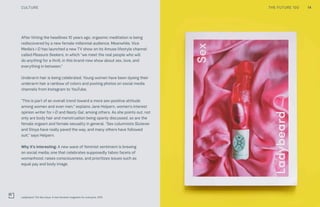 14THE FUTURE 100
After hitting the headlines 10 years ago, orgasmic meditation is being
rediscovered by a new female millennial audience. Meanwhile, Vice
Media’s i-D has launched a new TV show on its Amuse lifestyle channel
called Pleasure Seekers, in which “we meet the real people who will
do anything for a thrill, in this brand-new show about sex, love, and
everything in between.”
Underarm hair is being celebrated. Young women have been dyeing their
underarm hair a rainbow of colors and posting photos on social media
channels from Instagram to YouTube.
“This is part of an overall trend toward a more sex-positive attitude
among women and even men,” explains Jane Helpern, women’s interest
opinion writer for i-D and Nasty Gal, among others. As she points out, not
only are body hair and menstruation being openly discussed, so are the
female orgasm and female sexuality in general. “Sex columnists Slutever
and Stoya have really paved the way, and many others have followed
suit,” says Helpern.
Why it’s interesting: A new wave of feminist sentiment is brewing
on social media; one that celebrates supposedly taboo facets of
womanhood, raises consciousness, and prioritizes issues such as
equal pay and body image.
Ladybeard: The Sex issue. A new feminist magazine for everyone. 2015
CULTURE
 