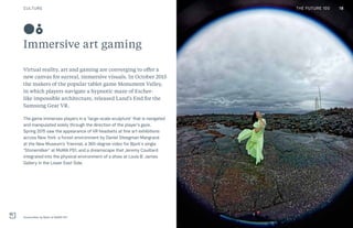 CULTURE THE FUTURE 100
Immersive art gaming
Virtual reality, art and gaming are converging to offer a
new canvas for surreal, immersive visuals. In October 2015
the makers of the popular tablet game Monument Valley,
in which players navigate a hypnotic maze of Escher-
like impossible architecture, released Land’s End for the
Samsung Gear VR.
The game immerses players in a “large-scale sculpture” that is navigated
and manipulated solely through the direction of the player’s gaze.
Spring 2015 saw the appearance of VR headsets at fine art exhibitions
across New York: a forest environment by Daniel Steegman Mangrané
at the New Museum's Triennial, a 360-degree video for Bjork’s single
“Stonemilker” at MoMA PS1, and a dreamscape that Jeremy Couillard
integrated into the physical environment of a show at Louis B. James
Gallery in the Lower East Side.
Stonemilker by Björk at MoMA PS1
08
18THE FUTURE 100
 