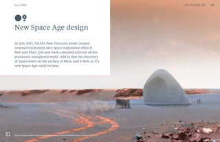 THE FUTURE 100
New Space Age design
In July 2015, NASA’s New Horizons probe created
renewed excitement over space exploration when it
flew past Pluto and sent back a detailed portrait of this
previously unexplored world. Add to that the discovery
of liquid water on the surface of Mars, and it feels as if a
new Space Age could be here.
09
Mars Ice House by SEArch (Space Exploration Architecture) and Clouds AO (Clouds Architecture Office)
20CULTURE THE FUTURE 100
 