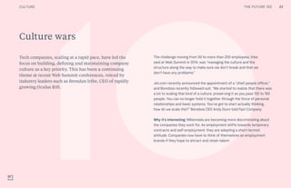 THE FUTURE 100
Culture wars
Tech companies, scaling at a rapid pace, have led the
focus on building, defining and maintaining company
culture as a key priority. This has been a continuing
theme at recent Web Summit conferences, voiced by
industry leaders such as Brendan Iribe, CEO of rapidly
growing Oculus Rift.
The challenge moving from 50 to more than 200 employees, Iribe
said at Web Summit in 2014, was “managing the culture and the
structure along the way to make sure we don’t break and that we
don’t have any problems.”
Jet.com recently announced the appointment of a “chief people officer,”
and Bonobos recently followed suit. “We started to realize that there was
a lot to scaling that kind of a culture, preserving it as you pass 120 to 150
people. You can no longer hold it together through the force of personal
relationships and basic systems. You’ve got to start actually thinking,
how do we scale this?” Bonobos CEO Andy Dunn told Fast Company.
Why it’s interesting: Millennials are becoming more discriminating about
the companies they work for. As employment shifts towards temporary
contracts and self-employment, they are adopting a short-termist
attitude. Companies now have to think of themselves as employment
brands if they hope to attract and retain talent.
22CULTURE THE FUTURE 100
 
