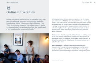 THE FUTURE 100
Online universities
Online universities are on the rise as education costs soar,
and the traditional university system comes under fire
from leading Silicon Valley voices. PayPal founder Peter
Thiel, for example, compared elite education to “a Studio
54 nightclub that’s got an incredibly long line outside and
a very small number of people let inside.”
But today’s ambitious distance-learning projects are not the massive
open online courses (MOOCs) and scattershot efforts of a decade ago.
The four-year undergraduate institution Minerva Schools, which founder
Ben Nelson calls “the first elite American university to be launched in
a century,” combines an online education delivery platform called the
Active Learning Forum with a rigorous global experience that will see
students spend time in seven major global cities on four continents
before graduation.
“More and more students, especially at the elite end, are realizing, ‘I can
get my basic learning on the internet and then have this collection of
experiences around the globe that enhances who I am as a person,’” as
Michael Horn, a co-founder of the Clayton Christensen Institute, put it
to the New York Times.
Why it’s interesting: The Minerva approach allows students to
allocate limited financial resources toward experiences that cannot
be reproduced online, and reflects an attitude that has led younger
generations to prioritize spending on experiences over high-end goods.
12
25
Minerva Schools, San Francisco
TECH + INNOVATION
 