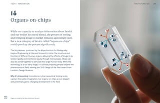 THE FUTURE 100
Organs-on-chips
While our capacity to analyze information about health
and our bodies has raced ahead, the process of testing
and bringing drugs to market remains agonizingly slow.
But a new category of device called “organs-on-chips”
could speed up the process significantly.
The tiny devices, produced by the Wyss Institute for Biologically
Inspired Engineering at Harvard University, mimic the structure and
function of different human organs, allowing the effects of drugs to be
tested rapidly and monitored easily through microscopes. Chips can
also be joined together to simulate the larger human body. While the
technology is at an early stage, it is already inspiring people beyond the
pharmaceutical field, winning the 2015 Design of the Year award from
London’s Design Museum.
Why it’s interesting: Innovations in pharmaceutical testing rarely
capture the public imagination, but organs-on-chips are an elegant
and potentially game-changing development in the field.
Organs-on-chips by the Wyss Institute at Harvard
16
29TECH + INNOVATION THE FUTURE 100
 